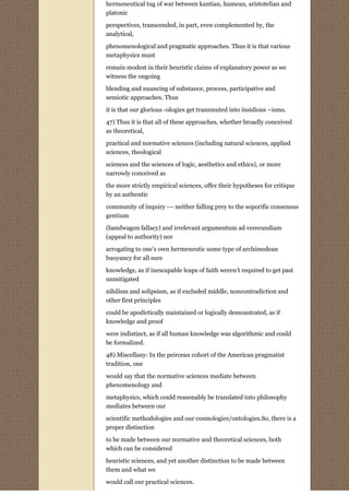 hermeneutical tug of war between kantian, humean, aristotelian and
platonic
perspectives, transcended, in part, even complemented by, the
analytical,
phenomenological and pragmatic approaches. Thus it is that various
metaphysics must
remain modest in their heuristic claims of explanatory power as we
witness the ongoing
blending and nuancing of substance, process, participative and
semiotic approaches. Thus

it is that our glorious -ologies get transmuted into insidious –isms.
47) Thus it is that all of these approaches, whether broadly conceived
as theoretical,
practical and normative sciences (including natural sciences, applied
sciences, theological
sciences and the sciences of logic, aesthetics and ethics), or more
narrowly conceived as
the more strictly empirical sciences, offer their hypotheses for critique
by an authentic
community of inquiry --- neither falling prey to the soporific consensus
gentium
(bandwagon fallacy) and irrelevant argumentum ad verecundiam
(appeal to authority) nor
arrogating to one’s own hermeneutic some type of archimedean
buoyancy for all sure
knowledge, as if inescapable leaps of faith weren’t required to get past
unmitigated
nihilism and solipsism, as if excluded middle, noncontradiction and
other first principles

could be apodictically maintained or logically demonstrated, as if
knowledge and proof

were indistinct, as if all human knowledge was algorithmic and could
be formalized.
48) Miscellany: In the peircean cohort of the American pragmatist
tradition, one

would say that the normative sciences mediate between
phenomenology and
metaphysics, which could reasonably be translated into philosophy
mediates between our
scientific methodologies and our cosmologies/ontologies.So, there is a
proper distinction

to be made between our normative and theoretical sciences, both
which can be considered
heuristic sciences, and yet another distinction to be made between
them and what we

would call our practical sciences.
 