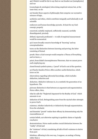 49) I think it would be fair to say that we can bracket our [metaphysics]
and our

[cosmologies & ontologies] when doing empirical science but, at the
same time, we do
not bracket those aspects of philosophy that comprise our normative
sciences of logic,
aesthetics and ethics, which contribute integrally and holistically to all
scientific
endeavors and human knowledge pursuits. At least for my God-
concept, properly
conceived, suitably employed, sufficiently nuanced, carefully
disambiguated, precisely
defined, rigorously predicated --- to talk of empirical measurement
would be nonsensical.
50) I more broadly conceive knowledge & "knowing" and my
conceptualization
turns on the distinction between knowing and proving, the latter
consisting of formal
proofs. Since a God-concept would comprise a Theory of Everything
and we know, a
priori, from Gödel’s Incompleteness Theorems, that we cannot prove
such employing any
closed formal symbol system, a "proof" of God is out of the question.
51) Charles Sanders Peirce offers another useful distinction, which
turns on his
observations regarding inferential knowledge, which includes
abduction, induction and

deduction. Abductive inference is, in a nutshell, the generation of an
hypothesis. The

peircean distinction is that between an argument and argumentation.
Peirce offers, then,

what he calls the "Neglected Argument for the Reality of God," which
amounts to an
abduction of God, distinguishing same from the myriad other attempts
to prove God's

existence, whether inductively or deductively through argumentation.
Even the scholastic
and thomistic "proofs" realize their efficacy by demonstrating only the
reasonableness of
certain beliefs, not otherwise aspiring to apodictic claims or logically
conclusive

demonstrations. Peirce made another crucial distinction between the
"reality" of God and
the "existence" of God, considering all talk of God's existence to derive
from pure

fetishism, affirming in his own way, I suppose, an analogy of being
rather than a
 