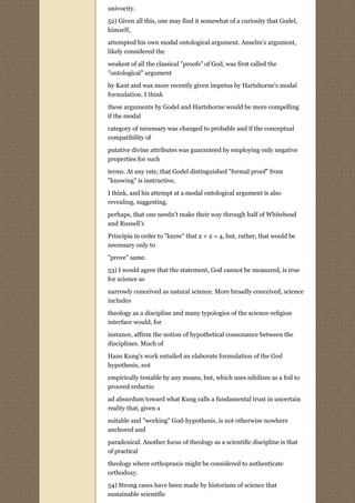 univocity.
52) Given all this, one may find it somewhat of a curiosity that Godel,
himself,
attempted his own modal ontological argument. Anselm's argument,
likely considered the
weakest of all the classical "proofs" of God, was first called the
"ontological" argument
by Kant and was more recently given impetus by Hartshorne's modal
formulation. I think
these arguments by Godel and Hartshorne would be more compelling
if the modal
category of necessary was changed to probable and if the conceptual
compatibility of
putative divine attributes was guaranteed by employing only negative
properties for such
terms. At any rate, that Godel distinguished "formal proof" from
"knowing" is instructive,

I think, and his attempt at a modal ontological argument is also
revealing, suggesting,
perhaps, that one needn't make their way through half of Whitehead
and Russell’s
Principia in order to "know" that 2 + 2 = 4, but, rather, that would be
necessary only to
"prove" same.
53) I would agree that the statement, God cannot be measured, is true
for science as
narrowly conceived as natural science. More broadly conceived, science
includes

theology as a discipline and many typologies of the science-religion
interface would, for

instance, affirm the notion of hypothetical consonance between the
disciplines. Much of
Hans Kung's work entailed an elaborate formulation of the God
hypothesis, not

empirically testable by any means, but, which uses nihilism as a foil to
proceed reductio

ad absurdum toward what Kung calls a fundamental trust in uncertain
reality that, given a
suitable and "working" God-hypothesis, is not otherwise nowhere
anchored and

paradoxical. Another focus of theology as a scientific discipline is that
of practical
theology where orthopraxis might be considered to authenticate
orthodoxy.
54) Strong cases have been made by historians of science that
sustainable scientific
 