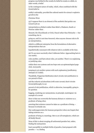 progress was birthed in the womb of a belief in creatio ex nihilo, in
other words, a belief

in the contingent nature of reality, which, when combined with the
Greek belief in
reality's rationality, provided the cultural matrix for science's explosive
growth in the
Christian West.

55) I suppose there is an element of the aesthetic that guides one
toward such an
interpretation as Bohm's rather than Bohr's, Chalmers, Searle or
Penrose rather than

Dennett, the Churchlands or Crick, Pascal rather than Nietzsche --- but
something else is
going on, and it is not time-honored, when anyone chooses info to fit
an interpretation,
which is a different enterprise from the formulation of alternative
interpretations that are
hypothetically consonant with whatever info is available at the time.

56) To say more succinctly what I elaborate below: Approaching facts is
one matter,
rules another, and facts about rules, yet another. There's no explaining
or justifying rules
within their own systems and one hops onto an epistemological pogo
stick, incessantly
jumping to yet another system with such explanatory/justificatory
attempts (cf. Godel).
Thankfully, Popperian falsification short circuits rule justification in
our pursuit of facts

and the reductio ad absurdum (with some caveats) short circuits
formal philosophy in our

pursuit of rule justification, which is otherwise, inescapably, going to
be question
begging, rendering our metasystems, in principle, tautological. An
example of a caveat

there is that one overworks the humean dictum re: existence as a
predicate of being when

asserting that existence cannot be taken as a predicate of being --
because it certainly can.
One underappreciates the humean perspective when one forgets that
taking existence as a

predicate of being is a tautology. But so are all metaphysics, which are
all fatally flawed.
None of this is about escaping all antinomial paradox but, rather,
finding the metasystem
least susceptible to multiple births of paradox, least pregnant with
paradox --- or, finding
 