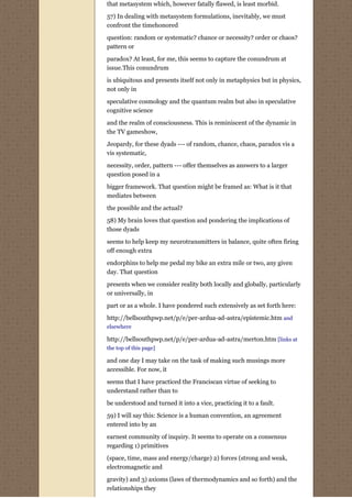 that metasystem which, however fatally flawed, is least morbid.
57) In dealing with metasystem formulations, inevitably, we must
confront the timehonored

question: random or systematic? chance or necessity? order or chaos?
pattern or
paradox? At least, for me, this seems to capture the conundrum at
issue.This conundrum

is ubiquitous and presents itself not only in metaphysics but in physics,
not only in
speculative cosmology and the quantum realm but also in speculative
cognitive science
and the realm of consciousness. This is reminiscent of the dynamic in
the TV gameshow,
Jeopardy, for these dyads --- of random, chance, chaos, paradox vis a
vis systematic,
necessity, order, pattern --- offer themselves as answers to a larger
question posed in a
bigger framework. That question might be framed as: What is it that
mediates between
the possible and the actual?
58) My brain loves that question and pondering the implications of
those dyads
seems to help keep my neurotransmitters in balance, quite often firing
off enough extra
endorphins to help me pedal my bike an extra mile or two, any given
day. That question
presents when we consider reality both locally and globally, particularly
or universally, in

part or as a whole. I have pondered such extensively as set forth here:
http://bellsouthpwp.net/p/e/per-ardua-ad-astra/epistemic.htm and
elsewhere

http://bellsouthpwp.net/p/e/per-ardua-ad-astra/merton.htm [links at
the top of this page]

and one day I may take on the task of making such musings more
accessible. For now, it
seems that I have practiced the Franciscan virtue of seeking to
understand rather than to

be understood and turned it into a vice, practicing it to a fault.
59) I will say this: Science is a human convention, an agreement
entered into by an
earnest community of inquiry. It seems to operate on a consensus
regarding 1) primitives

(space, time, mass and energy/charge) 2) forces (strong and weak,
electromagnetic and
gravity) and 3) axioms (laws of thermodynamics and so forth) and the
relationships they
 