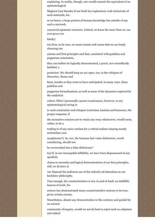 explaining. In reality, though, one would commit the equivalent of an
epistemological

Maginot Line blunder if one built her explanatory wall exclusively of
such materials, for,
as we know, a large portion of human knowledge lies outside of any
such a narrowly
conceived epistemic structure. Indeed, we know far more than we can
ever prove (or

falsify)
62) Now, to be sure, we must remain well aware that we are freely
choosing our
axioms and first principles and that, consistent with godelian and
popperian constraints,
they can neither be logically demonstrated, a priori, nor scientifically
falsified, a
posteriori. We should keep an eye open, too, to the critiques of
Descartes, Hume and
Kant, insofar as they seem to have anticipated, in many ways, these
godelian and
popperian formalizations, as well as some of the dynamics explored by
the analytical
cohort. What I personally cannot countenance, however, is any
epistemological caving in
to such constraints and critiques (cartesian, kantian and humean); the
proper response, if
the normative sciences are to retain any sway whatsoever, would seem,
rather, to be a
trading in of any naive realism for a critical realism (staying mostly
aristotelian cum

neoplatonic?). So, too, the humean fact-value distinction, worth
considering, should not
be overworked into a false dichotomy?

63) If, in our inescapable fallibility, we have been dispossessed of any
apodictic
claims to necessity and logical demonstrations of our first principles,
still, we do have at

our disposal the judicious use of the reductio ad absurdum as our
backdoor philosophy.

True enough, the counterintuitive is not, in and of itself, an infallible
beacon of truth, for
science has demonstrated many counterintuitive notions to be true,
given certain axioms.

Nonetheless, absent any demonstration to the contrary and guided by
an earnest
community of inquiry, would we not do best to reject such as solipsism
and radical
 