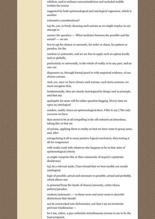 nihilism, and to embrace noncontradiction and excluded middle
(within the norms
suggested by both epistemological and ontological vagueness, which is
another
exhuastive consideration)?
64) So, yes, in freely choosing such axioms as we might employ in our
attempt to
answer the question --- What mediates between the possible and the
actual? --- we are

free to opt for chance or necessity, for order or chaos, for pattern or
paradox, for the
random or systematic, and we are free to apply such an option locally
and/or globally,
particularly or universally, to the whole of reality or to any part, and no
one can
dispossess us, through formal proof or with empirical evidence, of our
chosen axioms.
And, yes, once we have chosen such axioms, such meta-systems, we
must recognize that,
fundamentally, they are clearly tautological by design and in principle,
and that any
apologetic for same will be rather question begging. [Every time we
open an ontological
window, reality closes an epistemological door, I like to say.] The only
recourse we have
that seems to be at all compelling is the old reductio ad absurdum,
taking this or that set
of axioms, applying them to reality as best we have come to grasp same,
and, after

extrapolating it all to some putative logical conclusion, then testing it
all for congruence
with reality (and with whatever else happens to be in that suite of
epistemological criteria
as might comprise this or that community of inquiry's epistemic
desiderata).

65) As a relevant aside, I have found that we best modify our modal
ontological

logic of possible, actual and necessary to possible, actual and probable,
which allows one
to prescind from the dyads of chance/necessity, order/chaos,
pattern/paradox,

random/systematic --- as these more and more seem to describe
distinctions that should

not be overworked into dichotomies, not that I am an inveterate
peircean triadimaniac --
for I am, rather, a pan-entheistic tetradimaniac (seems to me to be the
least pregnant,
 