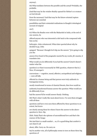 anyway).

66) What mediates between the possible and the actual? Probably, the
probable.

[And that may be the window Reality opened for Hefner's co-creators
as God shrunk

from the necessary? And that may be the future-oriented rupture
between our essential
possibilities and their existential realizations in Haught's teleological
account of original
sin?]
67) When the Beatles were with the Maharishi in India, at the end of
one session, he
offered anyone who was interested a ride back to the compound with
him on his
helicopter. John volunteered. When later queried about why he
decided to go, John
quipped: "Because I thought he'd slip me the answer." jb is going to slip
you the
answer.Ever heard of the pragmatic maxim?In my words, jb's maxim, it
translates into
What would you do differently if you had the answer? [And it doesn't
matter what the
question is or that it necessarily be THE question, whatever that is.]
Now, if Lonergan's
conversions --- cognitive, moral, affective, sociopolitical and religious -
-- were all fully
effected in a human being and that person were truly authentic in
lonerganian terms,
mostly transformed in terms of classical theosis, then how would an

authentic/transformed human answer the question: What would you
do differently if you
had the answer?S/he would answer thusly: Nothing.

68) That's what I really like most about lovers. I've seen them struggle
with all these
questions and have even seen them afflicted by these questions to an
extent, but lovers

are clearly among those for whom I know the answer to the above-
question is: Zero. Zip.

Zilch. Nada.That's the epitome of unconditional love and that's the
essence of the Imago
Dei.And that is a small comfort ... so, it's a good thing that comfort is
not what it's all

about, Alfie. Carry on. Do carry on
69) In another vein, all of philosophy seems to turn on those three big
questions of
 