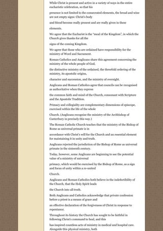 While Christ is present and active in a variety of ways in the entire
eucharistic celebration, so that his
presence is not limited to the consecrated elements, the bread and wine
are not empty signs: Christ’s body

and blood become really present and are really given in these
elements.
We agree that the Eucharist is the “meal of the Kingdom”, in which the
Church gives thanks for all the
signs of the coming Kingdom.

We agree that those who are ordained have responsibility for the
ministry of Word and Sacrament.
Roman Catholics and Anglicans share this agreement concerning the
ministry of the whole people of God,
the distinctive ministry of the ordained, the threefold ordering of the
ministry, its apostolic origins,
character and succession, and the ministry of oversight.
Anglicans and Roman Catholics agree that councils can be recognised
as authoritative when they express
the common faith and mind of the Church, consonant with Scripture
and the Apostolic Tradition.
Primacy and collegiality are complementary dimensions of episcope,
exercised within the life of the whole
Church. (Anglicans recognise the ministry of the Archbishop of
Canterbury in precisely this way.)
The Roman Catholic Church teaches that the ministry of the Bishop of
Rome as universal primate is in
accordance with Christ’s will for the Church and an essential element
for maintaining it in unity and truth.

Anglicans rejected the jurisdiction of the Bishop of Rome as universal
primate in the sixteenth century.

Today, however, some Anglicans are beginning to see the potential
value of a ministry of universal
primacy, which would be exercised by the Bishop of Rome, as a sign
and focus of unity within a re-united

Church.
Anglicans and Roman Catholics both believe in the indefectibility of
the Church, that the Holy Spirit leads

the Church into all truth.
Both Anglicans and Catholics acknowledge that private confession
before a priest is a means of grace and

an effective declaration of the forgiveness of Christ in response to
repentance.

Throughout its history the Church has sought to be faithful in
following Christ’s command to heal, and this
has inspired countless acts of ministry in medical and hospital care.
Alongside this physical ministry, both
 