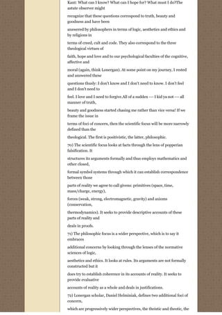 Kant: What can I know? What can I hope for? What must I do?The
astute observer might
recognize that these questions correspond to truth, beauty and
goodness and have been
answered by philosophers in terms of logic, aesthetics and ethics and
by religions in
terms of creed, cult and code. They also correspond to the three
theological virtues of
faith, hope and love and to our psychological faculties of the cognitive,
affective and
moral (again, think Lonergan). At some point on my journey, I rested
and answered these
questions thusly: I don't know and I don't need to know. I don't feel
and I don't need to
feel. I love and I need to forgive.All of a sudden --- I kid ya not --- all
manner of truth,
beauty and goodness started chasing me rather than vice versa! If we
frame the issue in

terms of foci of concern, then the scientific focus will be more narrowly
defined than the
theological. The first is positivistic, the latter, philosophic.
70) The scientific focus looks at facts through the lens of popperian
falsification. It
structures its arguments formally and thus employs mathematics and
other closed,
formal symbol systems through which it can establish correspondence
between those

parts of reality we agree to call givens: primitives (space, time,
mass/charge, energy),
forces (weak, strong, electromagnetic, gravity) and axioms
(conservation,
thermodynamics). It seeks to provide descriptive accounts of these
parts of reality and

deals in proofs.
71) The philosophic focus is a wider perspective, which is to say it
embraces

additional concerns by looking through the lenses of the normative
sciences of logic,
aesthetics and ethics. It looks at rules. Its arguments are not formally
constructed but it
does try to establish coherence in its accounts of reality. It seeks to
provide evaluative

accounts of reality as a whole and deals in justifications.
72) Lonergan scholar, Daniel Helminiak, defines two additional foci of
concern,

which are progressively wider perspectives, the theistic and theotic, the
 