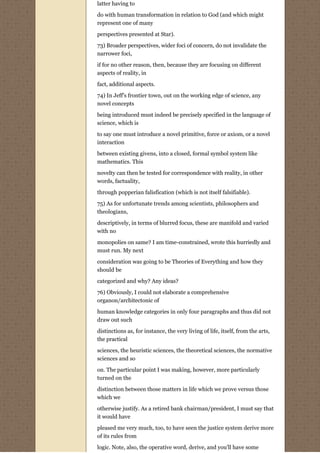 latter having to

do with human transformation in relation to God (and which might
represent one of many
perspectives presented at Star).

73) Broader perspectives, wider foci of concern, do not invalidate the
narrower foci,
if for no other reason, then, because they are focusing on different
aspects of reality, in

fact, additional aspects.
74) In Jeff's frontier town, out on the working edge of science, any
novel concepts
being introduced must indeed be precisely specified in the language of
science, which is
to say one must introduce a novel primitive, force or axiom, or a novel
interaction

between existing givens, into a closed, formal symbol system like
mathematics. This
novelty can then be tested for correspondence with reality, in other
words, factuality,
through popperian falisfication (which is not itself falsifiable).
75) As for unfortunate trends among scientists, philosophers and
theologians,
descriptively, in terms of blurred focus, these are manifold and varied
with no
monopolies on same? I am time-constrained, wrote this hurriedly and
must run. My next
consideration was going to be Theories of Everything and how they
should be
categorized and why? Any ideas?
76) Obviously, I could not elaborate a comprehensive
organon/architectonic of

human knowledge categories in only four paragraphs and thus did not
draw out such
distinctions as, for instance, the very living of life, itself, from the arts,
the practical

sciences, the heuristic sciences, the theoretical sciences, the normative
sciences and so

on. The particular point I was making, however, more particularly
turned on the
distinction between those matters in life which we prove versus those
which we

otherwise justify. As a retired bank chairman/president, I must say that
it would have

pleased me very much, too, to have seen the justice system derive more
of its rules from
logic. Note, also, the operative word, derive, and you'll have some
 