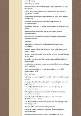 sense of how my

elaboration will unfold

77) Because one of the manifold criteria for good hypotheses vis a vis
the scientific
method is the making of measurable predictions in the context of
hypothetico-deductive
and inductive reasoning, we might properly talk about proof as being
more broadly
conceived, our descriptive accounts lending themselves to
measurements (and
hypothetical fecundity). Of course, induction, itself, is not formal logic,
anyway
78) Those trends that frighten me the most are the different
fundamentalisms
(including both the religious fundamentalisms and enlightenment
fundamentalism or

scientism).
79) By Theory of Everything (TOE). I mean such as M-theory,
superstrings,
quantum gravity, unified field theory, etc in the realm of theoretical
physics. I believe
there are metamathematical problems that inhere in such a TOE as set
forth in Godel's
incompleteness theorems. This is not to suggest a TOE could not be
mathematically
formulated but only to say it could not, in principle, be proven. Neither
is this to suggest
that, because it couldn't be formally demonstrated, we wouldn't
otherwise know we'd
discovered same.

80) A long time ago, my graduate research was in neuroendocrinology
Also, the
emergentist heuristic of something more from nothing but may have
implications for

some of the difficulties that remain in our understanding of
consciousness? As far as
philosophic accounts of same, my overall theological perspective
doesn't turn on whether
or not Dennett, Searle, Chalmers, Penrose, Ayn Rand or the
Churchlands are correct (vis

a vis the positivistic elements of their accounts), although, presently,
I'm leaning toward
Deacon's rather peircean biosemiotic perspective.

81) For me to have written this: "Neither is this to suggest that,
because it couldn't

be formally demonstrated, we wouldn't otherwise know we'd
 