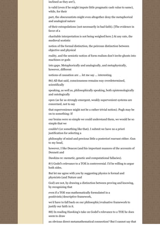 inclined as they are!),

is valid (even if he might impute little pragmatic cash value to same),
while, for their

part, the obscurantists might even altogether deny the metaphorical
and analogical nature

of their extrapolations (not necessarily in bad faith). [The evidence in
favor of a

charitable interpretation is not being weighed here.] At any rate, the
medieval scotistic
notion of the formal distinction, the peircean distinction between
objective and physical

reality, and the semiotic notion of form realism don't invite ghosts into
machines or gods
into gaps. Metaphorically and analogically, and metaphysically,
however, different
notions of causation are ... let me say ... interesting.
86) All that said, consciousness remains way overdetermined,
scientifically

speaking, as well as, philosophically speaking, both epistemologically
and ontologically
open (as far as strongly emergent, weakly supervenient systems are
concerned, not to say
that supervenience might not be a rather trivial notion). Pugh may be
on to something: If
our brains were so simple we could understand them, we would be so
simple that we
couldn't (or something like that). I submit we have no a priori
justification for selecting a

philosophy of mind and precious little a posteriori warrant either. Gun
to my head,

however, I like Deacon (and his important nuances of the accounts of
Dennett and
Dawkins re: memetic, genetic and computational fallacies).

87) Godel's relevance to a TOE is controversial. I'd be willing to argue
both sides.
But let me agree with you by suggesting physics is formal and
physicists (and Nature and

God) are not, by drawing a distinction between proving and knowing,
by recognizing that

even if a TOE was mathematically formulated in a
positivistic/descriptive framework,
we'd have to fall back on our philosophic/evaluative framework to
justify our faith in it.

88) In reading Hawking's take on Godel's relevance to a TOE he does
seem to draw

an obvious direct metamathematical connection? But I cannot say that
 