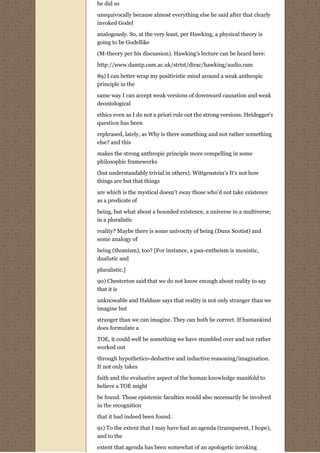 he did so
unequivocally because almost everything else he said after that clearly
invoked Godel

analogously. So, at the very least, per Hawking, a physical theory is
going to be Godellike
(M-theory per his discussion). Hawking's lecture can be heard here:

http://www.damtp.cam.ac.uk/strtst/dirac/hawking/audio.ram
89) I can better wrap my positivistic mind around a weak anthropic
principle in the
same way I can accept weak versions of downward causation and weak
deontological
ethics even as I do not a priori rule out the strong versions. Heidegger's
question has been
rephrased, lately, as Why is there something and not rather something
else? and this
makes the strong anthropic principle more compelling in some
philosophic frameworks
(but understandably trivial in others). Wittgenstein's It's not how
things are but that things

are which is the mystical doesn't sway those who'd not take existence
as a predicate of
being, but what about a bounded existence, a universe in a multiverse,
in a pluralistic
reality? Maybe there is some univocity of being (Duns Scotist) and
some analogy of
being (thomism), too? [For instance, a pan-entheism is monistic,
dualistic and
pluralistic.]
90) Chesterton said that we do not know enough about reality to say
that it is

unknowable and Haldane says that reality is not only stranger than we
imagine but

stranger than we can imagine. They can both be correct. If humankind
does formulate a
TOE, it could well be something we have stumbled over and not rather
worked out

through hypothetico-deductive and inductive reasoning/imagination.
It not only takes

faith and the evaluative aspect of the human knowledge manifold to
believe a TOE might
be found. Those epistemic faculties would also necessarily be involved
in the recognition

that it had indeed been found.
91) To the extent that I may have had an agenda (transparent, I hope),
and to the

extent that agenda has been somewhat of an apologetic invoking
 