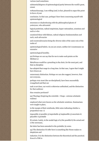 various (and sometimes

substantial)degrees of epistemological parity between the world's great,
extant

weltanschauungs, I am willing (and, in fact, pleased) to argue this point
in favor of your
conclusion. In that case, perhaps I have been concerning myself with
epistemological
strawmen or shadowboxing with the philosophical ghosts of
yesteryear, who advocated
logical positivism, radical empiricism, hyper-rationalism, scientism and
such or who
countered these with fideism, radical religious fundamentalism and
such, such advocacies

and counteradvocacies being the obverse sides of the same coin of the
realm of
epistemological hubris. As you are aware, neither do I countenance an
excessive
epistemological humility.
92) Perhaps we can say that for me to make such points on the
IRASnet or

MetaNexus would be a preaching to the choir, for the most part, and
that no discipline
has adopted that usage in a long time. In that case, I agree that I might
have drawn an
unnecessary distinction. Perhaps we can also suggest, however, that
not everyone,
perhaps even most (the un-disciplined), have been successfully
evangelized and that our
task is not done, our work is otherwise unfinished, and the distinction
for that audience

thus remains pertinent?
93) Theology (forgiving the erstwhile - I hope - extreme scholastic
realism)
employed what were known as the scholastic notations. Seminarians
were taught to place,

in the margin of their notebooks, little notes indicating whether a
proposition was: 1)
impossible 2) possible 3) improbable 4) implausible 5) uncertain 6)
plausible 7) probable

8) certain. Lately, in the modal logic of a) the possible b) the actual and
c) the necessary,

the latter has been amended to the probable, by some.
94) The distinction I'd offer here is something like Hume makes re:
skepticism and

induction. It is the distinction between the theoretical and the practical.
Even if a TOE is
 