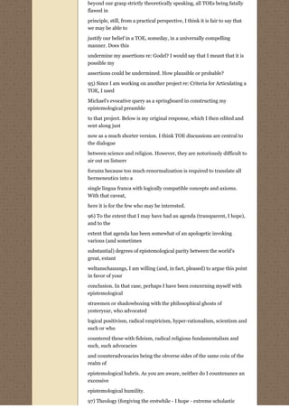 beyond our grasp strictly theoretically speaking, all TOEs being fatally
flawed in

principle, still, from a practical perspective, I think it is fair to say that
we may be able to

justify our belief in a TOE, someday, in a universally compelling
manner. Does this
undermine my assertions re: Godel? I would say that I meant that it is
possible my
assertions could be undermined. How plausible or probable?
95) Since I am working on another project re: Criteria for Articulating a
TOE, I used
Michael's evocative query as a springboard in constructing my
epistemological preamble
to that project. Below is my original response, which I then edited and
sent along just
now as a much shorter version. I think TOE discussions are central to
the dialogue
between science and religion. However, they are notoriously difficult to
air out on listserv
forums because too much renormalization is required to translate all
hermeneutics into a

single lingua franca with logically compatible concepts and axioms.
With that caveat,
here it is for the few who may be interested.
96) To the extent that I may have had an agenda (transparent, I hope),
and to the
extent that agenda has been somewhat of an apologetic invoking
various (and sometimes
substantial) degrees of epistemological parity between the world's
great, extant
weltanschauungs, I am willing (and, in fact, pleased) to argue this point
in favor of your

conclusion. In that case, perhaps I have been concerning myself with
epistemological

strawmen or shadowboxing with the philosophical ghosts of
yesteryear, who advocated
logical positivism, radical empiricism, hyper-rationalism, scientism and
such or who

countered these with fideism, radical religious fundamentalism and
such, such advocacies
and counteradvocacies being the obverse sides of the same coin of the
realm of
epistemological hubris. As you are aware, neither do I countenance an
excessive

epistemological humility.
97) Theology (forgiving the erstwhile - I hope - extreme scholastic
 