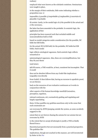 realism)
employed what were known as the scholastic notations. Seminarians
were taught to place,
in the margin of their notebooks, little notes indicating whether a
proposition was: 1)
impossible 2) possible 3) improbable 4) implausible 5) uncertain 6)
plausible 7) probable
8) certain. Lately, in the modal logic of a) the possible b) the actual and
c) the necessary,
the latter has been amended to the probable. In semiotic logic, the
application of first
principles has been nuanced such that excluded middle and
noncontradiction hold or fold
based on modal categories under consideration (for the possible, NC
folds but EM holds;
for the actual, NC & EM hold; for the probable, NC holds but EM
folds). Such modal
logic reflects ontological vagueness. Such semiotic logic reflects
semantical or
epistemological vagueness. Alas, these are oversimplifications, but
they fit your thesis
(and mine).

98) Of course, a TOE would be, at best, consistent but incomplete. That
it would
thus not be absolute follows from any Godel-like implications
(arguably even directly
from Godel). It then follows that, having no recourse to apodictic proof,
we are thrown
back on the resources of our evaluative continuum as it works in
conjunction with the
other aspects of the human knowledge manifold (sensation,
perception, cognition,

rational continuum, etc), normatively guiding and regulating and
largely capacitating

them. It thus qualifies my godelian assertions only in the sense that
such constraints are
not overcome by JOTS (jumping outside the system, as some cavalierly
suggest) to the

extent that we are forever chasing the axioms for our axioms but are
overcome by JOTS

to the extent that we accept all attempts to justify a TOE as fatally
flawed from a
theoretical perspective but not necessarily from a practical perspective.
The godelian-like

implications, though not couched in this manner, are well-inventoried
by Suber in his The
 