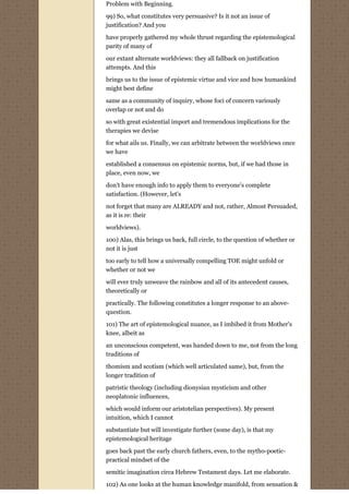 Problem with Beginning.

99) So, what constitutes very persuasive? Is it not an issue of
justification? And you

have properly gathered my whole thrust regarding the epistemological
parity of many of

our extant alternate worldviews: they all fallback on justification
attempts. And this

brings us to the issue of epistemic virtue and vice and how humankind
might best define
same as a community of inquiry, whose foci of concern variously
overlap or not and do
so with great existential import and tremendous implications for the
therapies we devise
for what ails us. Finally, we can arbitrate between the worldviews once
we have
established a consensus on epistemic norms, but, if we had those in
place, even now, we
don't have enough info to apply them to everyone's complete
satisfaction. (However, let's
not forget that many are ALREADY and not, rather, Almost Persuaded,
as it is re: their
worldviews).
100) Alas, this brings us back, full circle, to the question of whether or
not it is just
too early to tell how a universally compelling TOE might unfold or
whether or not we
will ever truly unweave the rainbow and all of its antecedent causes,
theoretically or
practically. The following constitutes a longer response to an above-
question.
101) The art of epistemological nuance, as I imbibed it from Mother's
knee, albeit as

an unconscious competent, was handed down to me, not from the long
traditions of

thomism and scotism (which well articulated same), but, from the
longer tradition of
patristic theology (including dionysian mysticism and other
neoplatonic influences,

which would inform our aristotelian perspectives). My present
intuition, which I cannot

substantiate but will investigate further (some day), is that my
epistemological heritage
goes back past the early church fathers, even, to the mytho-poetic-
practical mindset of the

semitic imagination circa Hebrew Testament days. Let me elaborate.
102) As one looks at the human knowledge manifold, from sensation &
 