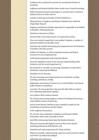 traditions have continued to exercise the sacramental ministry of
anointing.
Anglicans and Roman Catholics share similar ways of moral reasoning.

Both Communions speak of marriage as a covenant and a vocation to
holiness and see it in the order of

creation as both sign and reality of God’s faithful love.

All generations of Anglicans and Roman Catholics have called the
Virgin Mary ‘blessed’.
Anglicans and Roman Catholics agree that it is impossible to be faithful
to Scripture without giving due
attention to the person of Mary.
Genuine faith is more than assent: it is expressed in action.

Given our mutual recognition of one another’s baptism, a number of
practical initiatives are possible. Local
churches may consider developing joint programmes for the formation
of families when they present
children for baptism, as well as preparing common catechetical
resources for use in baptismal and
confirmation preparation and in Sunday Schools.

Given the significant extent of our common understanding of the
Eucharist, and the central importance of
the Eucharist to our faith, we encourage attendance at each other’s
Eucharists, respecting the different
disciplines of our churches.
We also encourage more frequent joint non-eucharistic worship,
including celebrations of faith,
pilgrimages, processions of witness (e.g. on Good Friday), and shared
public liturgies on significant

occasions. We encourage those who pray the daily office to explore
how celebrating daily prayer together
can reinforce their common mission.

We welcome the growing Anglican custom of including in the prayers
of the faithful a prayer for the Pope,

and we invite Roman Catholics to pray regularly in public for the
Archbishop of Canterbury and the leaders
of the Anglican Communion.

We note the close similarities of Anglican and Roman Catholic
lectionaries which make it possible to foster
joint bible study groups based upon the Sunday lectionary.

There are numerous theological resources that can be shared,
including professional staff, libraries, and
formation and study programmes for clergy and laity.

Wherever possible, ordained and lay observers can be invited to attend
each other’s synodical and collegial

gatherings and conferences.
 