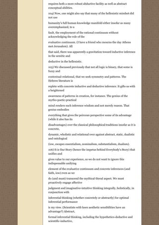 requires both a more robust abductive facility as well as abstract
conceptual abilities.
104) Now, one might also say that many of the hellenistic mindset did
not use
humanity's full human knowledge manifold either insofar as many
overemphasized, to a
fault, the employment of the rational continuum without
acknowledging the role of the
evaluative continuum. (I have a friend who mourns the day Athens
met Jerusalem). All

that said, there was apparently a gravitation toward inductive inference
in the semitic and
deductive in the hellenistic.
105) We discussed previously that not all logic is binary, that some is
fuzzy and
contextual-relational, that we seek symmetry and patterns. The
Hebrew literature is
replete with concrete inductive and deductive inference. It gifts us with
a heightened
awareness of patterns in creation, for instance. The genius of the
mytho-poetic-practical
mind renders such inference wisdom and not merely reason. That
genius embodies
everything that gives the peircean perspective some of its advantage
(while it also has its
disadvantages) over the classical philosophical traditions insofar as it is
concrete,
dynamic, wholistic and relational over against abstract, static, dualistic
and ontological
(iow, escapes essentialism, nominalism, substantialism, dualism).

106) It is Our Story (hence the impetus behind Everybody's Story) that
unifies and
gives value to our experience, so we do not want to ignore this
indispensable unifying

element of the evaluative continuum and concrete inferences (and
faith, iow) even as we

do (and must) transcend the mythical-literal aspect. We must
proactively engage affective
judgment and imaginative-intuitive thinking integrally, holistically, in
conjunction with

inferential thinking (whether concretely or abstractly) for optimal
inferential performance
is my view. (Scientists with keen aesthetic sensibilities have an
advantage?) Abstract,
formal inferential thinking, including the hypothetico-deductive and
scientific-inductive,
 