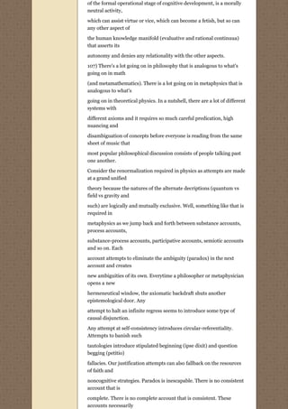 of the formal operational stage of cognitive development, is a morally
neutral activity,

which can assist virtue or vice, which can become a fetish, but so can
any other aspect of
the human knowledge manifold (evaluative and rational continuua)
that asserts its
autonomy and denies any relationality with the other aspects.

107) There's a lot going on in philosophy that is analogous to what's
going on in math
(and metamathematics). There is a lot going on in metaphysics that is
analogous to what's

going on in theoretical physics. In a nutshell, there are a lot of different
systems with
different axioms and it requires so much careful predication, high
nuancing and
disambiguation of concepts before everyone is reading from the same
sheet of music that
most popular philosophical discussion consists of people talking past
one another.
Consider the renormalization required in physics as attempts are made
at a grand unified
theory because the natures of the alternate decriptions (quantum vs
field vs gravity and
such) are logically and mutually exclusive. Well, something like that is
required in
metaphysics as we jump back and forth between substance accounts,
process accounts,
substance-process accounts, participative accounts, semiotic accounts
and so on. Each
account attempts to eliminate the ambiguity (paradox) in the next
account and creates

new ambiguities of its own. Everytime a philosopher or metaphysician
opens a new
hermeneutical window, the axiomatic backdraft shuts another
epistemological door. Any
attempt to halt an infinite regress seems to introduce some type of
causal disjunction.

Any attempt at self-consistency introduces circular-referentiality.
Attempts to banish such
tautologies introduce stipulated beginning (ipse dixit) and question
begging (petitio)

fallacies. Our justification attempts can also fallback on the resources
of faith and

noncognitive strategies. Paradox is inescapable. There is no consistent
account that is
complete. There is no complete account that is consistent. These
accounts necessarily
 