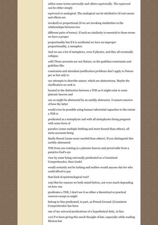 utilize some terms univocally and others equivocally. The equivocal
can be either simply

equivocal or analogical. The analogical can be attributive (if real causes
and effects are

invoked) or proportional (if we are invoking similarities in the
relationships between two

different pairs of terms). If such an similarity is essential to those terms
we have a proper
proportinality but if it is accidental we have an improper
proportionality, a metaphor.
And we use a lot of metaphors, even if physics, and they all eventually
collapse.
108) These accounts are not Nature, so the godelian constraints and
godelian-like
constraints and attendant justification problems don't apply to Nature
per se but only to
our attempts to describe nature, which are abstractions. Maybe the
clarification we seek is
located in the distinction between a TOE as it might exist in some
platonic heaven and
one as might be abstracted by an earthly abstractor. I cannot conceive
of how the latter
would even be possible using human inferential capacities to the extent
a TOE is
predicated as a metaphysic and with all metaphysics being pregnant
with some form of
paradox (some multiple birthing and more fecund than others), all
meta-accounts being

fatally flawed (some more morbid than others). If you distinguish this
earthly-abstracted

TOE from one existing in a platonic heaven and perceivable from a
putative-God's eye
view by some being univocally predicated as a Consistent
Comprehendor, then Godel

would certainly not be lurking and neither would anyone else for who
could afford to pay
that kind of epistemological rent?

109) But for reasons we both stated before, not even much depending
on how one

predicates a TOE, I don't see it as either a theoretical or practical
concern except as might
belong to One predicated, in part, as Primal Ground. [Consistent
Comprehendor has been

one of my univocal predications of a hypothetical deity, in fact.
110) I've been giving this much thought of late, especially while reading
Merton but
 