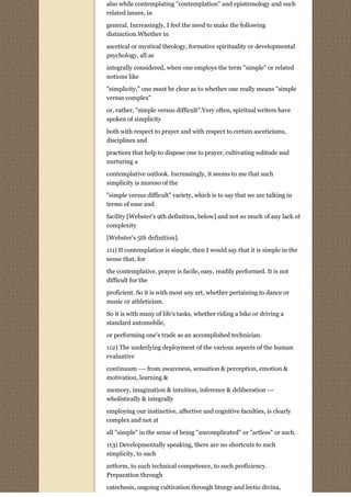 also while contemplating "contemplation" and epistemology and such
related issues, in

general. Increasingly, I feel the need to make the following
distinction.Whether in
ascetical or mystical theology, formative spirituality or developmental
psychology, all as
integrally considered, when one employs the term "simple" or related
notions like
"simplicity," one must be clear as to whether one really means "simple
versus complex"

or, rather, "simple versus difficult".Very often, spiritual writers have
spoken of simplicity
both with respect to prayer and with respect to certain asceticisms,
disciplines and
practices that help to dispose one to prayer, cultivating solitude and
nurturing a
contemplative outlook. Increasingly, it seems to me that such
simplicity is moreso of the
"simple versus difficult" variety, which is to say that we are talking in
terms of ease and
facility [Webster's 9th definition, below] and not so much of any lack of
complexity
[Webster's 5th definition].
111) If contemplation is simple, then I would say that it is simple in the
sense that, for
the contemplative, prayer is facile, easy, readily performed. It is not
difficult for the

proficient. So it is with most any art, whether pertaining to dance or
music or athleticism.
So it is with many of life's tasks, whether riding a bike or driving a
standard automobile,
or performing one's trade as an accomplished technician.

112) The underlying deployment of the various aspects of the human
evaluative
continuum --- from awareness, sensation & perception, emotion &
motivation, learning &

memory, imagination & intuition, inference & deliberation ---
wholistically & integrally
employing our instinctive, affective and cognitive faculties, is clearly
complex and not at
all "simple" in the sense of being "uncomplicated" or "artless" or such.

113) Developmentally speaking, there are no shortcuts to such
simplicity, to such
artform, to such technical competence, to such proficiency.
Preparation through

catechesis, ongoing cultivation through liturgy and lectio divina,
 