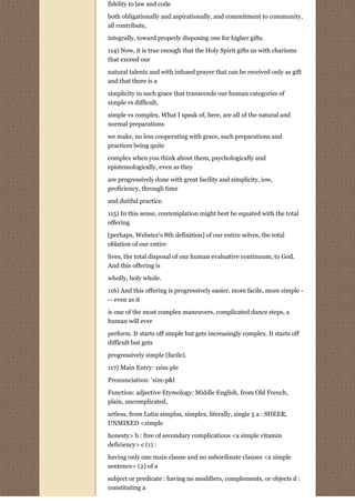 fidelity to law and code
both obligationally and aspirationally, and commitment to community,
all contribute,

integrally, toward properly disposing one for higher gifts.
114) Now, it is true enough that the Holy Spirit gifts us with charisms
that exceed our

natural talents and with infused prayer that can be received only as gift
and that there is a
simplicity in such grace that transcends our human categories of
simple vs difficult,
simple vs complex. What I speak of, here, are all of the natural and
normal preparations
we make, no less cooperating with grace, such preparations and
practices being quite

complex when you think about them, psychologically and
epistemologically, even as they
are progressively done with great facility and simplicity, iow,
proficiency, through time
and dutiful practice.
115) In this sense, contemplation might best be equated with the total
offering
[perhaps, Webster's 8th definition] of our entire selves, the total
oblation of our entire
lives, the total disposal of our human evaluative continuum, to God.
And this offering is
wholly, holy whole.
116) And this offering is progressively easier, more facile, more simple -
-- even as it
is one of the most complex maneuvers, complicated dance steps, a
human will ever
perform. It starts off simple but gets increasingly complex. It starts off
difficult but gets

progressively simple (facile).
117) Main Entry: 1sim·ple

Pronunciation: 'sim-p&l
Function: adjective Etymology: Middle English, from Old French,
plain, uncomplicated,

artless, from Latin simplus, simplex, literally, single 5 a : SHEER,
UNMIXED <simple

honesty> b : free of secondary complications <a simple vitamin
deficiency> c (1) :
having only one main clause and no subordinate clauses <a simple
sentence> (2) of a

subject or predicate : having no modifiers, complements, or objects d :
constituting a
 