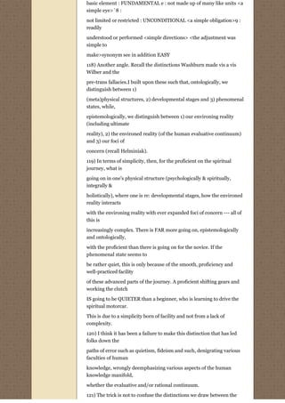 basic element : FUNDAMENTAL e : not made up of many like units <a
simple eye>`8 :
not limited or restricted : UNCONDITIONAL <a simple obligation>9 :
readily
understood or performed <simple directions> <the adjustment was
simple to
make>synonym see in addition EASY

118) Another angle. Recall the distinctions Washburn made vis a vis
Wilber and the
pre-trans fallacies.I built upon these such that, ontologically, we
distinguish between 1)
(meta)physical structures, 2) developmental stages and 3) phenomenal
states, while,
epistemologically, we distinguish between 1) our environing reality
(including ultimate
reality), 2) the environed reality (of the human evaluative continuum)
and 3) our foci of
concern (recall Helminiak).
119) In terms of simplicity, then, for the proficient on the spiritual
journey, what is
going on in one's physical structure (psychologically & spiritually,
integrally &

holistically), where one is re: developmental stages, how the environed
reality interacts
with the environing reality with ever expanded foci of concern --- all of
this is
increasingly complex. There is FAR more going on, epistemologically
and ontologically,
with the proficient than there is going on for the novice. If the
phenomenal state seems to
be rather quiet, this is only because of the smooth, proficiency and
well-practiced facility

of these advanced parts of the journey. A proficient shifting gears and
working the clutch

IS going to be QUIETER than a beginner, who is learning to drive the
spiritual motorcar.
This is due to a simplicity born of facility and not from a lack of
complexity.

120) I think it has been a failure to make this distinction that has led
folks down the

paths of error such as quietism, fideism and such, denigrating various
faculties of human
knowledge, wrongly deemphasizing various aspects of the human
knowledge manifold,

whether the evaluative and/or rational continuum.
121) The trick is not to confuse the distinctions we draw between the
 