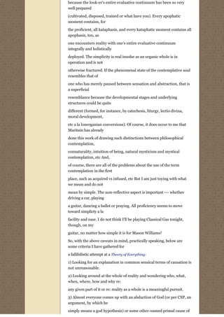 because the look-er's entire evaluative continuum has been so very
well prepared
(cultivated, disposed, trained or what have you). Every apophatic
moment contains, for
the proficient, all kataphasis, and every kataphatic moment contains all
apophasis, too, as
one encounters reality with one's entire evaluative continuum
integrally and holistically
deployed. The simplicity is real insofar as an organic whole is in
operation and is not
otherwise fractured. If the phenomenal state of the contemplative soul
resembles that of
one who has merely paused between sensation and abstraction, that is
a superficial
resemblance because the developmental stages and underlying
structures could be quite
different (formed, for instance, by catechesis, liturgy, lectio divina,
moral development,

etc a la lonerganian conversions). Of course, it does occur to me that
Maritain has already
done this work of drawing such distinctions between philosophical
contemplation,
connaturality, intuition of being, natural mysticism and mystical
contemplation, etc And,
of course, there are all of the problems about the use of the term
contemplation in the first
place, such as acquired vs infused, etc But I am just toying with what
we mean and do not
mean by simple. The non-reflective aspect is important --- whether
driving a car, playing
a guitar, dancing a ballet or praying. All proficiency seems to move
toward simplicty a la

facility and ease. I do not think I'll be playing Classical Gas tonight,
though, on my
guitar, no matter how simple it is for Mason Williams!

So, with the above caveats in mind, practically speaking, below are
some criteria I have gathered for

a fallibilistic attempt at a Theory of Everything:

1) Looking for an explanation in common sensical terms of causation is
not unreasonable.

2) Looking around at the whole of reality and wondering who, what,
when, where, how and why re:
any given part of it or re: reality as a whole is a meaningful pursuit.

3) Almost everyone comes up with an abduction of God (or per CSP, an
argument, by which he
simply means a god hypothesis) or some other-named primal cause of
 