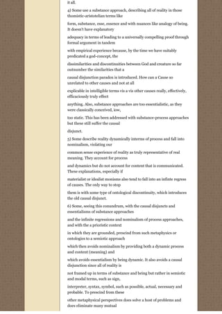 it all.

4) Some use a substance approach, describing all of reality in those
thomistic-aristotelian terms like
form, substance, esse, essence and with nuances like analogy of being.
It doesn't have explanatory
adequacy in terms of leading to a universally compelling proof through
formal argument in tandem
with empirical experience because, by the time we have suitably
predicated a god-concept, the
dissimilarities and discontinuities between God and creature so far
outnumber the similarities that a
causal disjunction paradox is introduced. How can a Cause so
unrelated to other causes and not at all
explicable in intelligible terms vis a vis other causes really, effectively,
efficaciously truly effect
anything. Also, substance approaches are too essentialistic, as they
were classically conceived, iow,
too static. This has been addressed with substance-process approaches
but these still suffer the causal

disjunct.
5) Some describe reality dynamically interms of process and fall into
nominalism, violating our
common sense experience of reality as truly representative of real
meaning. They account for process
and dynamics but do not account for content that is communicated.
These explanations, especially if
materialist or idealist monisms also tend to fall into an infinte regress
of causes. The only way to stop

them is with some type of ontological discontinuity, which introduces
the old causal disjunct.
6) Some, seeing this conundrum, with the causal disjuncts and
essentialisms of substance approaches
and the infinite regressions and nominalism of process approaches,
and with the a prioristic context

in which they are grounded, prescind from such metaphysics or
ontologies to a semiotic approach
which then avoids nominalism by providing both a dynamic process
and content (meaning) and

which avoids essentialism by being dynamic. It also avoids a causal
disjunction since all of reality is

not framed up in terms of substance and being but rather in semiotic
and modal terms, such as sign,
interpreter, syntax, symbol, such as possible, actual, necessary and
probable. To prescind from these

other metaphysical perspectives does solve a host of problems and
does eliminate many mutual
 