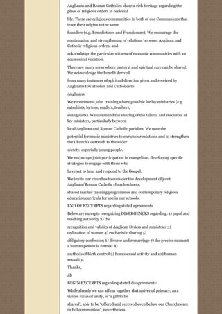 Anglicans and Roman Catholics share a rich heritage regarding the
place of religious orders in ecclesial
life. There are religious communities in both of our Communions that
trace their origins to the same
founders (e.g. Benedictines and Franciscans). We encourage the
continuation and strengthening of relations between Anglican and
Catholic religious orders, and

acknowledge the particular witness of monastic communities with an
ecumenical vocation.
There are many areas where pastoral and spiritual care can be shared.
We acknowledge the benefit derived

from many instances of spiritual direction given and received by
Anglicans to Catholics and Catholics to
Anglicans.

We recommend joint training where possible for lay ministries (e.g.
catechists, lectors, readers, teachers,
evangelists). We commend the sharing of the talents and resources of
lay ministers, particularly between
local Anglican and Roman Catholic parishes. We note the
potential for music ministries to enrich our relations and to strengthen
the Church’s outreach to the wider
society, especially young people.
We encourage joint participation in evangelism, developing specific
strategies to engage with those who

have yet to hear and respond to the Gospel.
We invite our churches to consider the development of joint
Anglican/Roman Catholic church schools,
shared teacher training programmes and contemporary religious
education curricula for use in our schools.

END OF EXCERPTS regarding stated agreements
Below are excerpts recognizing DIVERGENCES regarding: 1) papal and
teaching authority 2) the
recognition and validity of Anglican Orders and ministries 3)
ordination of women 4) eucharistic sharing 5)

obligatory confession 6) divorce and remarriage 7) the precise moment
a human person is formed 8)
methods of birth control 9) homosexual activity and 10) human
sexuality.
Thanks,

JB

BEGIN EXCERPTS regarding stated disagreements:
While already we can affirm together that universal primacy, as a
visible focus of unity, is “a gift to be
shared”, able to be “offered and received even before our Churches are
in full communion”, nevertheless
 