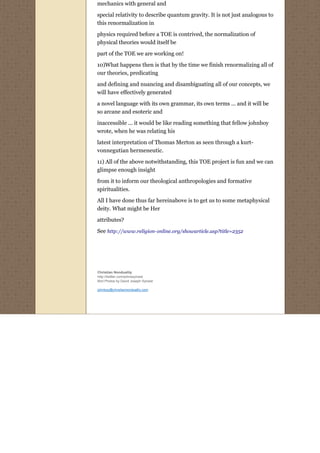 mechanics with general and

special relativity to describe quantum gravity. It is not just analogous to
this renormalization in

physics required before a TOE is contrived, the normalization of
physical theories would itself be

part of the TOE we are working on!
10)What happens then is that by the time we finish renormalizing all of
our theories, predicating
and defining and nuancing and disambiguating all of our concepts, we
will have effectively generated
a novel language with its own grammar, its own terms ... and it will be
so arcane and esoteric and
inaccessible ... it would be like reading something that fellow johnboy
wrote, when he was relating his
latest interpretation of Thomas Merton as seen through a kurt-
vonnegutian hermeneutic.
11) All of the above notwithstanding, this TOE project is fun and we can
glimpse enough insight
from it to inform our theological anthropologies and formative
spiritualities.
All I have done thus far hereinabove is to get us to some metaphysical
deity. What might be Her
attributes?
See http://www.religion-online.org/showarticle.asp?title=2352




Christian Nonduality
http://twitter.com/johnssylvest
Bird Photos by David Joseph Sylvest

johnboy@christiannonduality.com
 