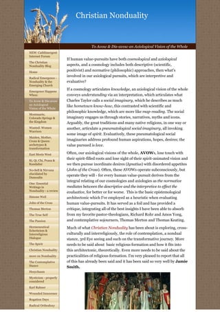 Christian Nonduality


                                       To Avow & Dis-avow an Axiological Vision of the Whole
NEW: Cathlimergent
Internet Forum
                        If human value-pursuits have both cosmological and axiological
The Christian
Nonduality Blog         aspects, and a cosmology includes both descriptive (scientific,
Home
                        positivist) and normative (philosophic) approaches, then what's
Radical Emergence -
                        involved in our axiological pursuits, which are interpretive and
Nonduality & the        evaluative?
Emerging Church
                        If a cosmology articulates knowledge, an axiological vision of the whole
Emergence Happens
When:                   conveys understanding via an interpretation, which articulates what
To Avow & Dis-avow      Charles Taylor calls a social imaginary, which he describes as much
an Axiological
                        like hometown know-how, this contrasted with scientific and
Vision of the Whole
                        philosophic knowledge, which are more like map-reading. The social
Montmarte,
Colorado Springs &      imaginary engages us through stories, narratives, myths and icons.
the Kingdom             Arguably, the great traditions and many native religions, in one way or
Wanted: Women           another, articulate a pneumatological social imaginary, all invoking
Warriors
                        some image of spirit. Evaluatively, these pneumatological social
Maiden, Mother,
Crone & Queen:          imaginaries address profound human aspirations, hopes, desires; the
archetypes &            value pursued is love.
transformation

East Meets West         Often, our axiological visions of the whole, AVOWs, lose touch with
Ki, Qi, Chi, Prana &
                        their spirit-filled roots and lose sight of their spirit-animated vision and
Kundalini               we then pursue inordinate desires (Ignatius) with disordered appetites
No-Self & Nirvana       (John of the Cross). Often, these AVOWs operate subconsciously, but
elucidated by
                        operate they will - for every human value-pursuit derives from the
Dumoulin
                        integral relating of our cosmologies and axiologies as the normative
One: Essential
Writings in             mediates between the descriptive and the interpretive to effect the
Nonduality - a review
                        evaluative, for better or for worse.  This is the basic epistemological 
Simone Weil             architectonic which I've employed as a heuristic when evaluating
John of the Cross       human value-pursuits. It has served as a foil and has provided a
Thomas Merton           critique, integrating all of the best insights I have been able to absorb
The True Self           from my favorite pastor-theologians, Richard Rohr and Amos Yong,
The Passion             and contemplative sojourners, Thomas Merton and Thomas Keating.
Hermeneutical           Much of what Christian Nonduality has been about is exploring, cross-
Eclecticism &
Interreligious          culturally and interreligiously, the role of contemplation, a nondual
Dialogue                stance, 3rd Eye seeing and such on the transformative journey. More
The Spirit              needs to be said about  basic religious formation and how it fits into 
Christian Nonduality    this architectonic, theoretically. Even more needs to be said about the
more on Nonduality      practicalities of religious formation. I'm very pleased to report that all
The Contemplative       of this has already been said and it has been said so very well by Jamie
Stance                  Smith.
Hesychasm

Mysticism - properly
considered

Karl Rahner

Wounded Innocence

Rogation Days

Radical Orthodoxy
 