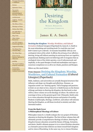 Presuppositionalism
vs Nihilism?
Science

Epistemic Virtue

Pan-semio-
entheism: a
pneumatological
theology of nature

Architectonic

Anglican - Roman
Dialogue

The Ethos of Eros
Musings on Peirce

Eskimo Kiss Waltz

the Light Side of
Dark Comedy

Blog Visits

Other Online
Resources

Are YOU Going to
Scarborough Fair?        Desiring the Kingdom: Worship, Worldview, and Cultural
Suggested Reading        Formation (Cultural Liturgies) (Paperback) by James K. A. Smith is
Tim King's Post          the most stimulating and enriching book I've read this year (and
Christian Blog           Rohr's latest is pre-ordered).  It resonates beautifully with my own 
The Dylan Mass           axiological vision of the whole. It affirms the primacy of our affective,
If You Are In            desiring, loving self without asserting its autonomy from our cognitive,
Distress, Spiritual or
Otherwise
                         propositional, thinking (and even believing) self. It recognizes that an
                         axiological vision of the whole operates, even if subconsciously and
pending
                         implicitly, in the quasi-liturgies of mall and marketplace and urges a
The Great Tradition
properly conceived       conscious-competence on us all in our rituals, practices and liturgies.
Postmodern               Others say this much better:
Conservative
Catholic Pentecostal
                         From Amazon: Desiringthe Kingdom: Worship,
                         Worldview, and Cultural Formation (Cultural
                         Liturgies) (Paperback)
                         Malls, stadiums, and universities are actually liturgical structures that
                         influence and shape our thoughts and affections. Humans--as
                         Augustine noted--are "desiring agents," full of longings and passions;
                         in brief, we are what we love. James K. A. Smith focuses on the themes
                         of liturgy and desire in Desiring the Kingdom, the first book in what
                         will be a three-volume set on the theology of culture. He redirects our
                         yearnings to focus on the greatest good: God. Ultimately, Smith seeks
                         to re-vision education through the process and practice of worship.
                         Students of philosophy, theology, worldview, and culture will welcome
                         Desiring the Kingdom, as will those involved in ministry and other
                         interested readers.

                         From the Back Cover
                         A Philosophical Theology of Culture

                         Philosopher James K. A. Smith reshapes the very project of Christian
                         education in Desiring the Kingdom. The first of three volumes that will
                         ultimately provide a comprehensive theology of culture, Desiring the
                         Kingdom focuses education around the themes of liturgy, formation,
                         and desire. Smith's ultimate purpose is to re-vision Christian education
                         as a formative process that redirects our desire toward God's kingdom
                         and its vision of flourishing. In the same way, he re-visions Christian
 