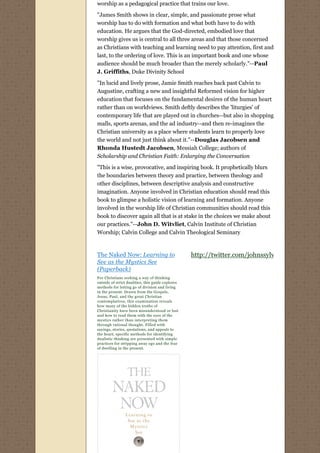 worship as a pedagogical practice that trains our love.

"James Smith shows in clear, simple, and passionate prose what
worship has to do with formation and what both have to do with
education. He argues that the God-directed, embodied love that
worship gives us is central to all three areas and that those concerned
as Christians with teaching and learning need to pay attention, first and
last, to the ordering of love. This is an important book and one whose
audience should be much broader than the merely scholarly."--Paul
J. Griffiths, Duke Divinity School
"In lucid and lively prose, Jamie Smith reaches back past Calvin to
Augustine, crafting a new and insightful Reformed vision for higher
education that focuses on the fundamental desires of the human heart
rather than on worldviews. Smith deftly describes the 'liturgies' of
contemporary life that are played out in churches--but also in shopping
malls, sports arenas, and the ad industry--and then re-imagines the
Christian university as a place where students learn to properly love
the world and not just think about it."--Douglas Jacobsen and
Rhonda Hustedt Jacobsen, Messiah College; authors of
Scholarship and Christian Faith: Enlarging the Conversation
"This is a wise, provocative, and inspiring book. It prophetically blurs
the boundaries between theory and practice, between theology and
other disciplines, between descriptive analysis and constructive
imagination. Anyone involved in Christian education should read this
book to glimpse a holistic vision of learning and formation. Anyone
involved in the worship life of Christian communities should read this
book to discover again all that is at stake in the choices we make about
our practices."--John D. Witvliet, Calvin Institute of Christian
Worship; Calvin College and Calvin Theological Seminary
 

The Naked Now: Learning to                         http://twitter.com/johnssylvest
See as the Mystics See
(Paperback)
For Christians seeking a way of thinking 
outside of strict dualities, this guide explores
methods for letting go of division and living
in the present. Drawn from the Gospels,
Jesus, Paul, and the great Christian
contemplatives, this examination reveals
how many of the hidden truths of
Christianity have been misunderstood or lost
and how to read them with the eyes of the
mystics rather than interpreting them
through rational thought. Filled with
sayings, stories, quotations, and appeals to
the heart, specific methods for identifying
dualistic thinking are presented with simple
practices for stripping away ego and the fear 
of dwelling in the present.
 