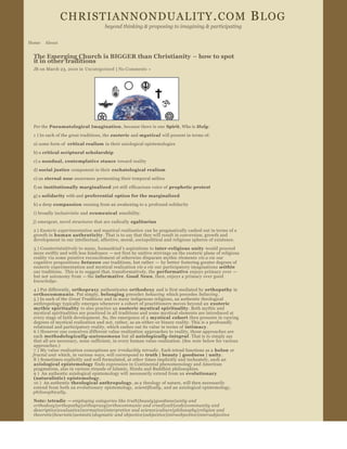CHRISTIANNONDUALITY . COM  B LOG                                                                
                                     beyond thinking & proposing to imagining & participating


Home   About


 The Emerging Church is BIGGER than Christianity – how to spot 
 it in other traditions
 JB on March 23, 2010 in  Uncategorized  | No Comments » 




 Per the Pneumatological Imagination , because there is one  Spirit, Who is Holy :

 1 ) In each of the great traditions, the  esoteric  and mystical  will present in terms of:
 a) some form of  critical realism  in their axiological epistemologies
 b) a critical scriptural scholarship

 c) a nondual, contemplative stance  toward reality
 d) social  justice  component in their  eschatological realism
 e) an eternal  now awareness  permeating their temporal milieu
 f) an institutionally marginalized  yet still  efficacious voice of  prophetic protest

 g) a solidarity  with and preferential  option for the marginalized
 h) a deep compassion  ensuing from an awakening to a profound solidarity
 i) broadly inclusivistic and  ecumenical  sensibility

 j) emergent, novel structures that are radically  egalitarian
 2 ) Esoteric experimentation  and mystical realization  can be pragmatically cashed out in terms of a 
 growth in human authenticity . That is to say that they will result in conversion, growth and 
 development in our intellectual, affective, moral, sociopolitical and religious spheres of existence.
 3 ) Counterintuitively to many, humankind ’s aspirations  to inter ­religious unity  would proceed 
 more swiftly and with less hindrance  — not first by unitive strivings on the exoteric plane of religious 
 reality via some putative reconcilement of otherwise disparate mythic elements  vis a vis  our 
 cognitive propositions  between  our traditions, but rather  —  by better  fostering greater degrees of 
 esoteric experimentation and mystical realization  vis a vis  our participatory imaginations  within  
 our traditions.  This is to  suggest that, transformatively, the  performative  enjoys primacy over  —
 but not  autonomy from  — the informative . Good News, then, enjoys a primacy over good  
 knowledge .
 4 ) Put differently, orthopraxy  authenticates  orthodoxy  and is first mediated by orthopathy  in 
 orthocommunio . Put simply,  belonging  precedes  behaving  which precedes  believing .
 5 ) In each of the  Great Traditions and in many indigenous religions, an authentic theological 
 anthropology typically emerges whenever a cohort of practitioners moves beyond an  exoteric 
 mythic spirituality  to also practice an  esoteric mystical spirituality . Both mythic and 
 mystical spiritualities are practiced in all traditions and some mystical elements are introduced at 
 every stage of faith development. So, the emergence of a  mystical  cohort  then presents in varying 
 degrees of mystical realization and not, rather, as an either ­or binary reality. This is a profoundly 
 relational and participatory reality, which cashes out its value in terms of  intimacy .
 6 ) However one conceives different value ­realization  approaches to reality, those approaches are 
 each  methodologically ­autonomous  but all axiologically ­integral . That is to simply say 
 that all are necessary, none  sufficient, in every human value­realization. (See  note  below for various 
 approaches.)
 7 ) My value ­realization conceptions are  irreducibly  tetradic . Each tetrad functions as a  holon  or 
 fractal unit  which, in various  ways, will correspond to  truth | beauty | goodness | unity .
 8 ) Sometimes explicitly and well formulated, at other times implicitly and inchoately, such an 
 axiological epistemology  finds expression in Continental phenomenology and American 
 pragmatism, also in various strands of Islamic, Hindu and Buddhist philosophies.
 9 )  An authentic axiological epistemology will  necessarily extend from an  evolutionary 
 (naturalistic)  epistemology .
 10 )  An authentic  theological anthropology , as a theology of nature, will then necessarily 
 extend from both an evolutionary  epistemology,  scientifically , and an axiological epistemology,  
 philosophically .
 Note: tetradic  — employing categories like truth|beauty|goodness|unity and 
 orthodoxy|orthopathy|orthopraxy|orthocommunio and creed|cult|code|community and 
 descriptive|evaluative|normative|interpretive and science|culture|philosophy|religion and 
 theoretic|heuristic|semiotic|dogmatic and objective|subjective|intraobjective|intersubjective
 