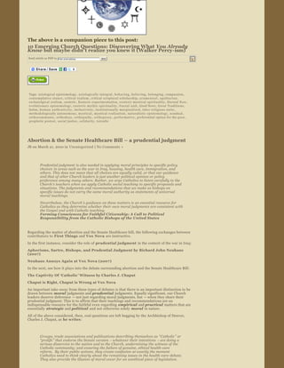 The above is a companion piece to this post:
10 Emerging Church Questions: Discovering What You Already 
Know but maybe didn’t realize you knew it (Walker Percy­ism) 
Send article as PDF to    Enter email address             Send


                                                 




                 


Tags:  axiological epistemology ,  axiologically ­integral ,  b e h a v i n g ,  believing ,  belonging ,  compassion , 
contemplative stance ,  critical realism ,  critical scriptural scholarship ,  ec umen i c a l ,  eg ali t ar i an , 
eschatolgical realism ,  esoteric ,  Esoteric experimentation ,  esoteric mystical spirituality ,  Eternal Now , 
evolutionary epistemology ,  exoteric mythic spirituality ,  fractal unit ,  Good News ,  Great Traditions , 
holon ,  h u m a n   a u t h e n t i c i t y ,  inclusivistic ,  institutionally marginalized ,  inter ­religious unity , 
methodologically autonomous ,  m y s t i c a l ,  mystical realization ,  naturalistic epistemology ,  nondual , 
orthocommunio ,  orthodoxy ,  orth op ath y ,  o r t h o p r a x y ,  performative ,  preferential option for the poor , 
prophetic protest ,  social justice ,  solidarity ,  tetradic




Abortion & the Senate Healthcare Bill – a prudential judgment 
JB on March 21, 2010 in  Uncategorized  | No Comments » 




        Prudential judgment  is also needed in applying moral principles  to specific policy 
        choices  in areas such as the war in Iraq, housing, health care, immigration, and 
        others. This does not mean that all choices are equally valid, or that our guidance 
        and that of other Church leaders is just another political opinion or policy 
        preference among many others. Rather, we urge Catholics to listen carefully to the 
        Church’s teachers when we apply Catholic social teaching to specific proposals and 
        situations. The judgments and recommendations that we make as bishops on 
        specific issues do not carry the same moral authority as statements of universal 
        moral teachings.
         Nevertheless, the Church ’s guidance on these matters is an essential resource for 
         Catholics as they determine whether their own moral judgments are consistent with 
         the Gospel and with Catholic teaching.
         Forming Consciences for Faithful Citizenship: A Call to Political 
         Responsibility from the Catholic Bishops of the United States


Regarding the matter of abortion and the Senate Healthcare bill, the following exchanges between 
contributors to  First Things  and Vox Nova  are instructive.

In the first instance, consider the role of prudential judgment  in the context of the war in Iraq:
Aphorisms, Sartre, Bishops, and Prudential Judgment by Richard John Neuhaus 
(2007) 

Neuhaus Annoys Again at Vox Nova (2007)
In the next, see how it plays into the debate surrounding abortion and the Senate Healthcare Bill:
The Captivity Of  ‘Catholic ’ Witness by Charles J. Chaput   
Chaput is Right, Chaput is Wrong at Vox Nova
An important take ­away from these types of debates is that there is an important distinction to be 
drawn between  moral  judgments and prudential  judgments. Equally significant, our Church 
leaders deserve deference  — not just regarding moral judgments, but — when they share their 
prudential judgment. This is to affirm that their teachings and recommendations are an 
indispensable resource for the faithful even regarding  empirical  and practical  matters that are 
essentially  strategic  and political  and not otherwise solely  moral  in nature.
All of the above considered, then, real questions are left begging by the Archbishop of Denver, 
Charles J. Chaput, as  he writes :



         Groups, trade associations and publications describing themselves as  “Catholic ” or 
         “prolife ” that endorse the Senate version  – whatever their intentions  – are doing a 
         serious disservice to the nation and to the Church, undermining the witness of the 
         Catholic community; and ensuring the failure of genuine, ethical health­care 
         reform.  By their public actions, they create confusion at exactly the moment 
         Catholics need to think clearly about the remaining issues in the health ­care debate.  
         They also provide the illusion of moral cover for an unethical piece of legislation.
 