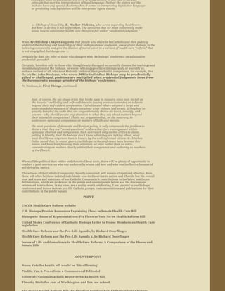 principles must be unbending. The area of disagreement in this case is not over 
       principle but over the interpretation of legal language. Neither the sisters nor the 
       bishops have any special charism when it comes to interpreting legislative language 
       or predicting how legislation will be interpreted by the courts.




       10 ) Bishop of Sioux City, R. Walker Nickless, who wrote regarding healthcare:  
       But how to do this is not self­evident. The decisions that we must collectively make 
       about how to administer health care therefore fall under “prudential judgment. ” 


When Archbishop Chaput suggests  that people who claim to be Catholic and then publicly 
undercut the teaching and leadership of their bishops spread confusion, cause grave damage to the 
believing community and give the illusion of moral cover to a version of health care  “reform” that 
is not simply bad, but dangerous  …  

certainly  he does not refer to those who disagree with the bishops’ conference on substantive 
prudential grounds?

Certainly, he refers only to those who  thoughtlessly disregard or cursorily dismiss the teachings and 
recommendations of the bishops, or worse, who engage others intemperately or uncivilly or, 
perhaps saddest of all, who most blatantly undercut their prudential competence, for example, like 
the late  Fr. John Neuhaus, who wrote : While individual bishops may be prudentially 
gifted or challenged, problems are multiplied when prudential judgments issue from 
the bureaucratic sausage ­grinder of the bishops ’ conference.  

Fr. Neuhaus, in First Things , continued:



       And, of course, the sex abuse crisis that broke open in January 2002 took its toll on 
       the bishops ’ credibility and self­confidence in issuing pronunciamentos  on subjects 
       beyond their self­evident competence. Catholics and others adopted a large and 
       understandable measure of skepticism about what bishops had to say. If they had so 
       gravely bungled the tasks that are unquestionably theirs —to teach, sanctify, and 
       govern —why should people pay attention to what they say about matters beyond 
       their ostensible competence? This is not to question but, on the contrary, to 
       underscore episcopal competence on matters of faith and morals.

       On most questions of domestic and foreign policy, it only compounds the problem to 
       declare that they are  “moral questions ” and are therefore encompassed within 
       episcopal charism and competence. Such overreach only invites critics to claim, 
       putting it bluntly, that the bishops don ’t know what they are talking about, or at 
       least don ’t know any more than is known by the well ­informed citizen. Archbishop 
       Dolan noted that, in recent years, the bishops in the conference have learned this 
       lesson and have been focusing their attention  ad intra rather than ad extra, 
       concentrating on matters clearly within their competence and authority as teachers 
       of the Church.



When all the political dust settles and rhetorical heat cools, there will be plenty of opportunity to 
conduct a post mortem  on who was undercut by whom and how and who was ineffective because of 
self­defeating tactics.
The witness of the Catholic Community, broadly conceived, will remain vibrant and effective. Sure, 
there will often be those isolated individuals who do disservice to nation and Church, but the overall 
tone and tenor and substance of our Catholic Community’s contributions to the latest healthcare 
deliberations, which are evidenced in the points and counterpoints below and the discussions 
referenced hereinabove, in my view, are a reality worth celebrating. I am grateful to our bishops’ 
conference and to our various pro ­life Catholic groups, trade associations and publications for their 
contributions in the public square.
                                               POINT


USCCB Health Care Reform website
U.S. Bishops Provide Resources Explaining Flaws in Senate Health Care Bill
Bishops to House of Representatives: Fix Flaws or Vote No on Health Reform Bill
United States Conference of Catholic Bishops Letter to House Members on Health Care 
legislation
Health Care Reform and the Pro ­Life Agenda, by Richard Doerflinger
Health Care Reform and the Pro ­Life Agenda 2, by Richard Doerflinger
Issues of Life and Conscience in Health Care Reform: A Comparison of the House and 
Senate Bills



                                         COUNTERPOINT


Nuns: Vote for health bill would be  ‘life­affirming ’ 
Prolife, Yes, & Pro­reform a Commonweal Editorial
Editorial: National Catholic Reporter backs health bill
Timothy Stoltzfus Jost of Washington and Lee law school
 