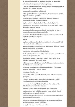 serious questions remain for Anglicans regarding the nature and
jurisdictional consequences of universal primacy.

There are further divergences in the way in which teaching authority in
the life of the Church is exercised
and the authentic tradition is discerned.
In his Apostolic Letter on Anglican Orders, Apostolicae Curae (1896),
Pope Leo XIII ruled against the
validity of Anglican Orders. The question of validity remains a
fundamental obstacle to the recognition of
Anglican ministries by the Catholic Church. In the light of the
agreements on the Eucharist and ministry set out both in the ARCIC
statements and in the official
responses of both Communions, there is evidence that we have a
common intention in ordination and in the
celebration of the Eucharist. This awareness would have to be part of
any fresh evaluation of Anglican
Orders.
Anglicans and Roman Catholics hold that there is an inextricable link
between Eucharist and Ministry.
Without recognition and reconciliation of ministries, therefore, it is not
possible to realise the full impact of
our common understanding of the Eucharist.
The twentieth century saw much discussion across the whole Christian
family on the question of the
ordination of women. The Roman Catholic Church points to the
unbroken tradition of the Church in not
ordaining women. Indeed, Pope John Paul II expressed the conviction
that “the Church has no authority

whatsoever to confer priestly ordination on women”. After careful
reflection and debate, a growing number
of Anglican Churches have

proceeded to ordain women to the presbyterate and some also to the
episcopate.
Churches of the Anglican Communion and the Roman Catholic
Church therefore have different disciplines

for eucharistic sharing. The Catholic Church does not permit the
Catholic faithful to receive the Eucharist

from, nor Catholic clergy to concelebrate with, those whose
ministry has not been officially recognised by the Catholic Church.
Anglican provinces regularly admit to

communion baptised believers who are communicant members from
other Christian communities.
Despite our common moral foundations, serious disagreements on
specific issues exist, some of which have

emerged in the long period of our separation.
 