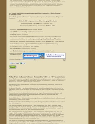 Tags:  Archbishop Dolan ,  Catholic Health Association ,  Catholic social teaching ,  Charles J. Chaput , 
 C o m m o n w e a l ,  David Gibson ,  First Things ,  Fr. John Neuhaus ,  Fr. Robert Imbelli ,  Fr. Thomas Reese ,  Grant 
 Gallicho ,  John E. McCarthy ,  Matthew Boudway ,  Mollie Wilson O'Reilly ,  National Catholic Reporter , 
 NETWORK ,  politics of abortion ,  prolife ,  Prudential judgment ,  R. Walker Nickless ,  Richard Doerflinger , 
 Senate Healthcare bill ,  S t u p a k   A m e n d m e n t ,  Timothy Stoltzfus Jost ,  Tom Perriello ,  United States 
 Conference of Catholic Bishops ,  Vox Nova




10 historical developments propelling Emerging Christianity ~ 
Richard Rohr
JB on March 13, 2010 in  Practices & Experiences , Uncategorized , the interpretive  ­ Religion | No 
Comments » 

                    10 historical developments propelling Emerging Christianity

                               Excerpted from 14 | THE TABLET  | 6 February 2010  : 
                          The emerging Christianity movement  – Richard Rohr  


∙  recovery of   contemplative  tradition (Thomas Merton)
∙ critical  biblical scholarship  on a broad ecumenical level

∙ new global  sense of Christianity
∙ new ability to distinguish the essentials  from the incidentals in church practice & teaching

∙ broad awareness that Jesus was teaching  peacemaking, simplicity, love of Creation
∙ concerned with healing and transformation of persons & society  on earth  as it is to be in heaven

∙ charismatic  movement,  experiential  Christianity & a more  Trinitarian  theology
∙ developing spirituality & theology of  non ­violence
∙ new structures  of community and solidarity
∙ non ­dualistic thinking : a non­oppositional, contemplative mind and heart

Join our conversation 
 at Cathlimergent  !



Send article as PDF to    Enter email address            Send


                                                 




                 




Why Brian McLaren’s Greco­Roman Narrative is NOT a caricature 
JB on March 2, 2010 in  Axiological , Cosmological , Methods & Approaches , Practices & Experiences , 
Provisional Closures & Systems , the descriptive  ­ Science , the evaluative  ­ Culture, the interpretive  ­ 
Religion, the normative  ­ Philosophy  | No Comments »  

Why Brian McLaren’s Greco ­Roman Narrative is NOT a caricature of modernistic aspects of our 
religious traditions:
St. Bernard described a developmental trajectory for our relationship with God: 1) love of self for 
sake of self 2) love of God for sake of self 3) love of God for sake of God and 4) love of self for sake of 
God.
Thomas Merton described a similar trajectory in our stages of humanization, socialization and 
transformation. Humanization and socialization help form what he called our False Self. 
Transformation forms our True Self.
Richard Rohr draws a distinction between our problem ­solving, dualistic mindsets and our nondual, 
contemplative stance toward reality.
Such distinctions describe the faith journeys of all of our great traditions with their various exoteric 
and esoteric aspects.
The exoteric dimension engages reality in a more propositional way. That is to suggest that it 
engages reality with empirical, rational, moral and practical methods. It establishes and defends 
boundaries. When it encounters paradox, it makes an attempt to resolve, dissolve or evade it. It 
provides answers to many of our most fundamental questions.
The esoteric dimension engages reality in a more participatory and imaginative way. That is to 
suggest that it engages reality from a more personal, relational perspective. It negotiates and 
transcends boundaries. When it encounters the paradox in life ’s deepest mysteries, as they impact 
our most profound values, most cherished longings, most insistent urges and most ultimate 
concerns, it exploits this paradox by nurturing its creative tensions. It abides in trust and ponders 
life’s ultimate questions with awe, reverence and love. 

One might say that the more exoteric aspects of our traditions provide us with the answers to the 
question of why we should love God, which is to say, for the sake of self. These answers form in us an 
enlightened self­interest. Early on our journey, our faith is thus more clear but tentative.
 