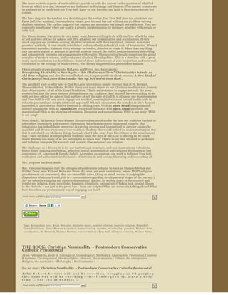 The more esoteric aspects of our traditions provide us with the answer to the question of why God 
loves us, which is to say, because we are fashioned in His image and likeness. This answer transforms 
us and puts us in touch with our True Self. Later on our journey, our faith is thus more obscure but 
certain.
The later stages of Bernardian love do not negate the earlier. Our True Self does not annihilate our 
False Self. Our nondual, contemplative stance goes beyond but not without our problem ­solving 
dualistic mindset. The earlier stages of our journey are necessary but simply not sufficient. They are 
especially insufficient when our goal is a growth in relationship, in intimacy, whether with people or 
with God.
Our Greco ­Roman Narrative, in very many ways, has everything to do with our love of self for sake 
of self and love of God for sake of self. It is all about our humanization and socialization. It very 
much engages our problem ­solving, dualistic mindsets with their empirical, rational, moral and 
practical methods. It very clearly establishes and steadfastly defends all sorts of boundaries. When it 
encounters paradox, it makes every attempt to resolve, dissolve or evade it. More than anything, 
this narrative makes an attempt to provide answers toward the end of comprehensively describing 
and exhaustively norming our engagements with reality. This narrative largely comprises the grand 
storyline of modern science, philosophy and classical liberal politics. This is a storyline with a great 
many successes but no too few failures. Some of these failures were of epic proportion and were well 
chronicled in the writings of Walker Percy, who keenly diagnosed our postmodern malaise.

I have already drawn parallels to McLaren and Percy. See, for example:
Everything That ’s Old is New Again – this (McLaren ’s “New” Christianity) is truly an 
old time religion  and also the more fleshed­out, tongue ­partly ­in­cheek version:  A New Kind of 
Christianity? McLaren didn ’t make this up. It ’s worse than that! . 

The parallel I wish to offer here is that McLaren’s invitation simply mirrors that of St. Bernard, 
Thomas Merton, Richard Rohr, Walker Percy and many others in our Christian tradition and, indeed, 
that of the mystics of all of the Great Traditions. This is an invitation to engage not only the more 
exoteric but also the more esoteric dimensions of our tradition. And this will have everything to do 
with our love of God for sake of God and love of self for sake of God! It is all about our transformation 
and True Self! It will very much engage our nondual, contemplative stance toward reality with its 
robustly personal and deeply relational approach! When it encounters the paradox in life’s deepest 
mysteries, it nurtures its creative tensions in abiding trust. With an open mind  it negotiates all 
sorts of boundaries, with an  open heart  transcends them and with  open arms  welcomes the 
marginalized! This is the storyline of creation, liberation and reconciliation. THIS is our story! THIS 
is our song!
Now, clearly, McLaren ’s Greco ­Roman Narrative does not describe the best our tradition has had to 
offer when its exoteric and esoteric dimensions have been properly integrated. Clearly, this 
integration has indeed been preserved in varying degrees and transmitted to varying extents by 
manifold and diverse elements of our tradition. To deny this would indeed be a caricaturization. But 
this is not what I see McLaren doing. Instead, what I take away from his critique is the same lament 
that’s been heralded in our prophetic tradition since the days of old: God is offering us SO much 
more! But way too many of us are settling for so much less! That is to say that we need to go deeper 
and to better integrate the exoteric and esoteric dimensions of our religion.

The challenge, as I discern it, is for our institutional structures and non ­institutional vehicles to 
better foster ongoing intellectual, affective, moral, sociopolitical and religious development and 
conversion (cf. Lonergan & Donald Gelpi). As created co­creators, our work is to foster True Self­
realization and authentic transformation of individuals and society, liberating and reconciling all.
Yes, progress has been made.
But, if anyone imagines that the critiques of modernistic religion by such as Thomas Merton and 
Walker Percy, now Richard Rohr and Brain McLaren, are mere caricatures, where MOST religious 
practitioners are concerned, they are incredibly naive. (Keep in mind, no one is judging the 
disposition of anyone ’s soul; this is a conversation regarding developmental stages of the journey.) 
Are we robustly engaging our esoteric dimensions? Rather, do we bog down in the exoteric and 
render our religion, then, moralistic, legalistic, ritualistic, rationalistic? Take a look around. Listen 
to the rhetoric  – not just in the pews, but – from our pulpits! What are we mostly talking about? What 
best describes our predominant way of engaging our God?

Send article as PDF to     Enter email address                      Send


                                                  




                   


 Tags:  Bernardian love ,  Brian McLaren ,  dualistic mind ,  esoteric religion ,  exoteric religion ,  False Self, 
 Great Traditions ,  Greco ­R o m a n   n a r r a t i v e ,  h u m a n i z a t i o n ,  mystics ,  n o n d u a l i t y ,  paradox ,  Richard Rohr , 
 socialization ,  St. Bernard ,  Thomas Merton ,  transformation ,  True Self,  ultimate concern ,  Walker Percy




THE BOOK: Christian Nonduality – Postmodern Conservative 
Catholic Pentecostal
JB on February 19, 2010 in  Axiological , Cosmological , Methods & Approaches , Provisional Closures 
& Systems, Uncategorized , the descriptive  ­ Science , the evaluative  ­ Culture, the interpretive  ­ 
Religion, the normative  ­ Philosophy  | No Comments »  

See my story:  Christian Nonduality  – Postmodern Conservative Catholic Pentecostal   
John Sobert Sylvest  will not be tweeting, blogging or FB peeping 
this Lent but will be checking e­mail infrequently. Have a holy 
time     ee you at Sonrise 
       S                      

Send article as PDF to     Enter email address                      Send


                                                  
 