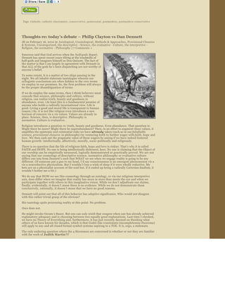  


 Tags:  Catholic ,  catholic charismatic ,  conse rvati ve ,  pentecostal ,  postmodern ,  postmodern conservative




Thoughts re: today’s debate – Philip Clayton vs Dan Dennett 
JB on February 16, 2010 in  Axiological , Cosmological , Methods & Approaches , Provisional Closures 
& Systems, Uncategorized , the descriptive  ­ Science , the evaluative  ­ Culture, the interpretive  ­ 
Religion, the normative  ­ Philosophy  | 7 Comments  »  

Emerson said that God arrives when the  half­gods  depart. 
Dennett has spent recent years tilting at the windmills of 
half­gods and imagines himself as Don Quixote. The fact of 
the matter is that I am largely in agreement with Dennett in 
that ALL of the gods he’s been dispatching are not worthy of 
anyone ’s belief. 

To some extent, it is a matter of two ships passing in the 
night. We all inhabit elaborate tautologies wherein our 
syllogistic conclusions are often hidden in the very terms 
we employ in our premises. So, the first problem will always 
be the proper disambiguation of terms.

If we do employ the same terms, then I think believers must 
concede that science, philosophy and culture, without 
religion, can realize truth, beauty and goodness in 
abundance, even. (At least this is a fundamental premise of 
anyone who holds a radically incarnational view. Life is 
good. Living a good and moral life is transparent to human 
reason.) So, it is not like religion even introduces a new 
horizon of concern vis a vis values. Values are already in 
place. Science, then, is descriptive. Philosophy is 
normative. Culture is evaluative.
Religion introduces a question re: truth, beauty and goodness. Even abundance. That question is: 
Might there be more? Might there be superabundance? Then, in an effort to augment these values, it 
amplifies the epistemic and existential risks we have already  taken (such as in our falsifiable  
science, provisional closures  in philosophy) by venturing forth to further wager with faith, hope  and 
love . We then cash out the pragmatic value of these wagers by seeing if we have indeed fostered 
human growth: intellectually, affectively, morally, socio ­politically and religiously.
There is no question that the life of religious faith, hope and love is riskier. That’s why it is called 
FAITH and HOPE. No one is being intellectually dishonest, here. No one is claiming that the Object of 
our worship can be empirically measured, logically demonstrated or practically proved. We are not 
saying that our cosmology of descriptive science, normative philosophy or evaluative culture 
differs one iota from Dennett’s such that WHAT we see when we engage reality is going to be any 
different. (If someone put a gun to my head, I ’d say consciousness is an emergent phenomenon vis a 
vis a nonreductive physicalism. But I wouldn ’t lose a wink of sleep if it were wholly reductive. My 
bets are on a physicalist account of the soul but, if it ended up being a radically Cartesian dualism, it 
wouldn ’t bother me a bit.)  
We do say that HOW we see this cosmology through an axiology, or via our religious interpretive 
axis, does differ when we imagine that reality has more in store than meets the eye and when we 
participate together with others in this imaginative vision. While we don’t adjudicate our claims, 
finally, evidentially, it doesn ’t mean there is no evidence. While we do not demonstrate them 
conclusively, rationally, it doesn ’t mean that we have no good reasons.  
Dennett will point out that all of this behavior has adaptive significance. Who would not disagree 
with this rather trivial grasp of the obvious?
His tautology quits processing reality at this point. No problem.
Ours does not.
He might invoke Occam ’s Razor. But one can only wield that weapon when one has already achieved 
explanatory adequacy and is choosing between two equally good explanations. Last time I checked, 
we have no Theory of Everything and, furthermore, it has just recently dawned on Hawking what 
others of us have known for decades, which is that Godel ­like constraints (incompleteness theorems) 
will apply to any and all closed formal symbol systems aspiring to a TOE. It is, ergo, a stalemate.

The only enduring question where the 4 Horsemen are concerned is whether or not they are familiar 
with the work of Judith Martin ?!?
                                                           There is a fundamental misunderstanding if 
                                                           anyone thinks people like Phil, Jack Haught, Joe 
                                                           Bracken et al are making religion look scientific or 
                                                           are conflating the autonomous methodologies of 
                                                           science and theology. What they are doing is what 
                                                           is called a Theology of Nature which begins within 
                                                           the faith. It is very much akin to St. Francis ’ 
                                                           hymns to nature and to the parables of nature 
                                                           found in scripture even though it is employing 
                                                           analogies and metaphors that are derived from 
                                                           the theory of evolution, speculative cosmology 
                                                           and the heuristic of emergence, for example. In 
                                                           this regard, they are not only not doing science, 
                                                           they are not even doing philosophy or what might 
                                                           be considered a natural theology.
                                                           When these gentlemen do begin within 
 