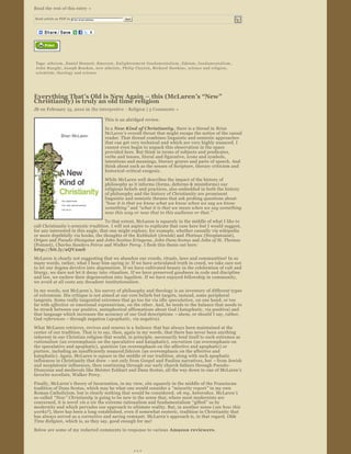  

Read the rest of this entry »

    Send article as PDF to    Enter email address                        Send


                                                     




                       


    Tags:  atheism ,  Daniel Dennett ,  Emerson ,  E n l i g h t e n m e n t   f u n d a m e n t a l i s m ,  fideism ,  f u n d a m e n t a l i s m , 
    John Haught ,  Joseph Bracken ,  new atheists ,  Philip Clayton ,  Richard Dawkins ,  science and religion , 
    scientism ,  theology and science




Everything That’s Old is New Again – this (McLaren’s “New” 
Christianity) is truly an old time religion
JB on February 15, 2010 in  the interpretive  ­ Religion | 5 Comments »  

                                                        This is an abridged review.
                                                        In a New Kind of Christianity, there is a thread in  Brian 
                                                        McLaren ’s overall thrust that might escape the notice of the casual 
                                                        reader. That thread combines linguistic and semiotic approaches 
                                                        that can get very technical and which are very highly nuanced. I 
                                                        cannot even begin to unpack this observation in the space 
                                                        provided here. But think in terms of subjects and predicates, 
                                                        verbs and tenses, literal and figurative, icons and symbols, 
                                                        intentions and meanings, literary genres and parts of speech. And 
                                                        think about such as the senses of Scripture, literary criticism and 
                                                        historical ­critical exegesis.
                                                        While McLaren well describes the impact of the history of 
                                                        philosophy as it informs (forms, deforms & misinforms) our 
                                                        religious beliefs and practices, also embedded in both the history 
                                                        of philosophy and the history of Christianity are prominent 
                                                        linguistic and semiotic themes that ask probing questions about 
                                                        “how it is that we know what we know when we say we know 
                                                        something ” and “what it is that we mean when we say something 
                                                        now this way or now that to this audience or that. ” 

                                      To that extent, McLaren is squarely in the middle of what I like to 
call Christianity ’s semiotic tradition . I will not aspire to explicate that case here but I would suggest, 
for any interested in this angle, that one might explore, for example, whether casually via wikipedia 
or more depthfully via books, the thoughts of the Kabbalah  (Jewish) and Plotinus (Neoplatonist), 
Origen and Pseudo ­Dionysius  and John Scottus Eriugena , John Duns Scotus  and John of St. Thomas  
(Poinsot),  Charles Sanders Peirce and Walker Percy . I flesh this thesis out here: 
http://bit.ly/aQV2mS
McLaren is clearly not suggesting that we abandon our creeds, rituals, laws and communities! In so 
many words, rather, what I hear him saying is: If we have articulated truth in creed, we take care not 
to let our dogma devolve into  dogmatism . If we have cultivated beauty in the celebration of cult and 
liturgy, we dare not let it decay into  ritualism. If we have preserved goodness in code and discipline 
and law, we eschew their degeneration into  legalism . If we have enjoyed fellowship in community, 
we avoid at all costs any decadent  institutionalism .
In my words, not McLaren ’s, his survey of philosophy and theology is an inventory of different types 
of extremism. His critique is not aimed at our core beliefs but targets, instead, some peripheral 
tangents. Some really tangential extremes that go too far via idle  speculation , on one hand, or too 
far with affective  or emotional expressivism, on the other. And, he tends to the balance that needs to 
be struck between our positive, metaphorical affirmations about God ( kataphatic , via positiva) and 
that language which increases the accuracy of our God descriptions  – ahem, or should I say, rather, 
God references  – through negation ( apophatic , via negativa).  
What McLaren retrieves, revives and renews is a  balance  that has always been maintained at the 
center of our tradition. That is to say, then, again in my words, that there has never been anything 
inherent in our Christian religion that would, in principle, necessarily lend itself to such extremes as 
rationalism  (an overemphasis on the speculative and kataphatic),  encratism  (an overemphasis on 
the speculative and apophatic),  quietism  (an overemphasis on the affective and apophatic) or 
pietism , including an insufficiently nuanced fideism  (an overemphasis on the affective and 
kataphatic). Again, McLaren is square in the middle of our tradition, along with such apophatic 
influences in Christianity that drew  – not only from Gospel and Pauline narratives, but  – from Jewish 
and neoplatonic influences, then continuing through our early church fathers through Pseudo­
Dionysius and medievals like Meister Eckhart and Duns Scotus, all the way down to one of McLaren’s 
favorite novelists, Walker Percy.
Finally, McLaren ’s theory of Incarnation, in my view, sits squarely in the middle of the Franciscan 
tradition of Duns Scotus, which may be what one would consider a  “minority report ” in my own 
Roman Catholicism, but is clearly nothing that would be considered,  oh my , heterodox. McLaren ’s 
so­called  “New ” Christianity is going to be new in the sense that, where most modernists are 
concerned, it is novel  vis a vis  the extreme rationalism and fundamentalism  “gifted” us by 
modernity and which pervades our approach to ultimate reality. But, in another sense ( see how this 
works?), there has been a long ­established, even if somewhat esoteric, tradition in Christianity that 
has always served as a corrective and saving remnant. McLaren’s approach is, in that regard, Olde 
Time Religion , which is, as they say, good enough for me!
Below are some of my redacted comments in response to various  Amazon reviewers .



                                                                                +++
 