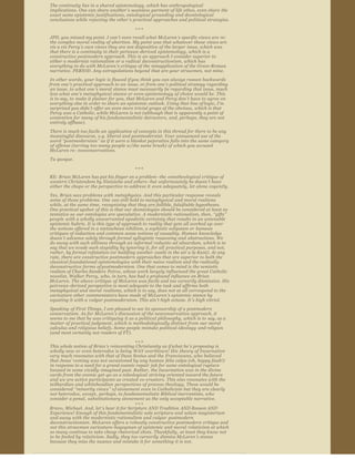 The continuity lies in a shared epistemology, which has anthropological  
         implications. One can share another ’s seamless garment of life ethos, even share  the 
         exact same epistemic justifications, ontological grounding and deontological  
         conclusions while rejecting the other ’s practical approaches and political strategies. 
                                                           +++

         JPD, you missed my point. I can’t even recall what McLaren ’s specific views are  re: 
         the complex moral reality of abortion. My point was that whatever those  views are 
         vis a vis Percy’s own views they are not dispositive of the larger  issue, which was 
         that there is a continuity in their pericean ­derived  epistemology, which is a 
         constructive postmodern approach. This is an approach I consider superior to 
         either a modernist rationalism or a radical  deconstructionism, which has 
         everything to do with McLaren ’s critique of the misapplication of the Greco ­Roman 
         narrative. PERIOD. Any extrapolations beyond that are your strawmen, not mine.
        In other words, your logic is flawed if you think you can always reason backwards 
        from one ’s practical approach to an  issue, or from one ’s political strategy regarding 
        an issue, to what one ’s moral stance must necessarily be regarding that issue, much 
        less what one ’s metaphysical stance or even epistemology of choice would be. This 
        is to say, to  make it plainer for you, that McLaren and Percy don’t have to agree on  
        everything else in order to share an epistemic outlook. Using that line of logic, I’m 
        surprised you didn’t offer an even more trivial graps of the obvious,  which is that 
        Percy was a Catholic, while McLaren is not (although that is  apparently a point of 
        contention for many of his fundamentalistic detractors, and, perhaps, they are not 
        entirely offbase).
        There is much too facile an  application of concepts in this thread for there to be any 
        meaningful discourse,  e.g. liberal and postmodernist. Your unnuanced use of the 
        word  “postmodernists ” as if it were a blanket pejorative falls into the same category 
        of offense (tarring too many people w/the same brush) of which you accused  
        McLaren re: neoconservatives.

         Tu quoque.
                                                           +++
        RE: Brian McLaren has put his finger on a problem –the  ontotheological critique of 
        western Christendom by Nietzsche and others –but unfortunately he doesn ’t have 
        either the chops or the perspective to address it  even adequately, let alone cogently.

        Yes, Brian sees problems with  metaphysics. And this particular response reveals 
        some of those problems. One  can still hold to metaphysical and moral realisms 
        while, at the same time,  recognizing that they are fallible, falsifiable hypotheses. 
        One practical upshot  of this is that our deontologies should be considered at least as 
        tentative as  our ontologies are speculative. A modernistic rationalism, then,  “gifts” 
        people  with a wholly unwarranted apodictic certainty that results in an untenable 
        epistemic hubris. It is this type of approach to reality that gets all worked up over 
        the notions offered in a nietzschean nihilism, a sophistic solipsism or  humean 
        critiques of induction and common sense notions of causality. Human knowledge 
        doesn ’t advance solely through formal syllogistic reasoning and  abstractions. We 
        do away with such silliness through an informal reductio ad absurdum, which is to 
        say that we evade such stupidity by ignoring it, for all  practical purposes, and not, 
        rather, by formal refutation (or building another  castle in the air a la Kant). At any 
        rate, there are constructive postmodern  approaches that are superior to both the 
        classical foundational epistemologies  with their naive realism and the radically 
        deconstructive forms of postmodernism. One that comes to mind is the semiotic 
        realism of Charles Sanders  Peirce, whose work largely influenced the great Catholic 
        novelist, Walker Percy,  who, in turn, has had a profound influence on Brian 
        McLaren. The above ­critique  of McLaren was facile and too cursorily dismissive. His 
        peircean ­derived  perspective is most adequate to the task and affirms both 
        metaphysical and moral  realisms, which is to say, does not at all correspond to the 
        caricature other  commentators have made of McLaren ’s epistemic stance by 
        equating it with a  vulgar postmodernism. This ain’t high octane. It ’s high vitriol.  
         Speaking of First Things, I am pleased to see its sponsorship of a postmodern  
         conservatism. As for McLaren ’s discussion of the neoconservative approach, it  
         seems to me that he was critiquing it as a political philosophy, which is to  say, as a 
         matter of practical judgment, which is methodologically distinct from our moral 
         calculus and religious beliefs. Some people mistake political ideology  and religion 
         (and most certainly not readers of FT).

                                                   +++
        This whole notion of Brian’s reinventing Christianity as if what he ’s proposing is 
        wholly new or even heterodox is being WAY overblown! His  theory of Incarnation 
        very much resonates with that of Duns Scotus and the Franciscans, who believed 
        that Jesus ’ coming was not occasioned by any human  felix culpa (oh, happy fault!) 
        in response to a need for a grand cosmic repair  job for some ontological rupture 
        located in some vividly ­imagined past. Rather,  the Incarnation was in the divine 
        cards from the cosmic get ­go as a teleological  striving oriented toward the future 
        and we are active participants as created  co ­creators. This also resonates with the 
        teilhardian and whiteheadian  perspectives of process theology. These would be 
        considered  “minority views ” o f atonement even in Catholicism but they are clearly 
        not heterodox, except,  perhaps, to fundamentalistic Biblical inerrantists, who 
        consider a penal,  substitutionary atonement as the only acceptable narrative.
                                                   +++
        Bravo, Michael. And, let ’s hear it for Scripture AND Tradition AND Reason AND 
        Experience! Enough of this fundamentalistic sola scriptura and solum magisterium 
        and away with the modernistic rationalism and vulgar  postmodern 
        deconstructionism. McLaren offers a robustly constructive postmodern critique and 
        not this strawman caricature ­bogeyman of epistemic and moral  relativism at which 
        so many continue to take cheap rhetorical shots. Thankfully, at least they know not 
        to be fooled by relativism. Sadly, they too cursorily  dismiss McLaren’s stance 
        because they miss the nuance and mistake it for  something it is not.


Send article as PDF to    Enter email address       Send
 