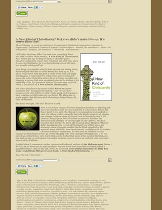 Send article as PDF to      Enter email address                         Send


                                                   




                    


 Tags:  apophatic ,  Brian McLaren ,  Charles Sanders Peirce ,  encratism ,  fideism ,  John Duns Scotus ,  John of 
 St. Thomas ,  John Poinsot ,  John Scottus Eriugena ,  Kabbalah ,  kata ph ati c ,  Neoplatonism ,  New Kind of 
 C h r i s t i a n i t y ,  Origen ,  pietism ,  Plotinus ,  Pseudo ­Dionysius ,  quietism ,  rationalism ,  semiotic tradition , 
 Walker Percy




A New Kind of Christianity? McLaren didn’t make this up. It’s 
worse than that!
JB on February 13, 2010 in  Axiological , Cosmological , Methods & Approaches , Practices & 
Experiences , Provisional Closures & Systems , the descriptive  ­ Science , the evaluative  ­ Culture, the 
interpretive  ­ Religion, the normative  ­ Philosophy  | 11 Comments  »  

I will cut to the chase, folks. I ’ve read most everything Brian 
McLaren ’s written. Most recently,  A New Kind of Christianity . 
And, while I don ’t go looking for them, it ’s hard to ignore 
McLaren ’s detractors, whose chief complaint has been that, when 
it comes to Christianity, he ’s not just coloring outside the lines, 
he’s actually making stuff up! 
Now, being very familiar with his body of work and having slowly 
discerned just what this so ­called heretic has been up to, I ’m 
afraid the problem with McLaren is really worse than one might 
first imagine. It seems that few of his critics are even remotely 
aware of a rather disturbing pattern in his writings, speeches and 
blogging, a pattern that most egregiously rises to the surface in his 
answering of the  Ten Questions that are Transforming the Faith , 
which is the subtitle of  A New Kind of Christianity .
The not so plain fact of the matter is that  Brian McLaren  
manifestly ain’t making all this stuff up. I say  “not so plain ” 
because, even when I tell you what ’s really going on, I ’m going to 
have to rather carefully make my case below. The plain deal is, 
gentle reader, that McLaren ain ’t fabricating a danged thang. He 
stole  all this stuff!
You heard me right.  This ain’t McLaren’s work.  
                            Now, I can already imagine what you Emergent loyalists are thinking and 
                            can even empathize with how you must feel. I ’ve been there before. My 
                            Sweet Lord! It was 1976. No, this ain ’t no exclamation invoking God in 
                            vain. I ’m talking, rather, about the first solo Beatles single to hit number 
                            one. George Harrison wrote My Sweet Lord  in December 1969. A US 
                            District Court judge in New York ruled in 1976 that Harrison had 
                            subconsciously infringed on the copyright of The Chiffons, who had 
                            recorded  He’s So Fine. So, that’s all I’m saying about McLaren. While he 
                            didn’t manufacture his version of Christianity out of thin air, as his 
                            detractors claim, it is quite possible that he lifted a good bit of his 
                            material, some mindfully, some inadvertently, straight out of the Judaeo ­
                            Christian tradition. Fortunately, for McLaren, no royalties are due 
because the Holy Spirit doesn ’t go around charging folks with copyright infringements. If no one 
picked up on this before, well, that’s likely due to the fact that much of the material that McLaren 
has, shall we say, re­articulated , is found in the more esoteric  (not to be confused with  heterodox ) 
aspects of the tradition.
Further below, I commence a rather rigorous and technical analysis of  the McLaren case . Before I 
do that, let me direct you to some materials that are much more accessible and intended for a 
general audience. Click on the link, below, to access 20 Good Online Resources to Help You 
Understand Brian McLaren ’s new book: A New Kind of Christianity  —> 
Read the rest of this entry »

Send article as PDF to      Enter email address                         Send


                                                   




                    


 Tags:  A New Kind of Christianity ,  anthropology ,  Apache ,  apophatic ,  arationalism ,  axiology ,  b e a u t y , 
 Becky Garrison ,  Bernard Lonergan ,  Bohm interpretation ,  Brian McLaren ,  Charles Sanders Peirce ,  Chinese 
 taoists ,  Christianized neoplatonism ,  Christology ,  code ,  c o m m u n i t y ,  contemplative ,  Copenhagen 
 interpretation ,  Copernican turn ,  cosmic boot camp ,  cosmology ,  creed ,  cult ,  culture ,  descriptive ,  dissolve 
 or evade paradox ,  dogmatism ,  Doug Pagitt ,  dualistic mind ,  Duns Scotus ,  ecclesiology ,  encratism , 
 eschatology ,  Eternal Now ,  e v a l u a t i v e ,  Everybody's Story ,  Evil and Original Sin ,  evolution ,  exploit 
 paradox ,  faith ,  fallibilist metaphysics ,  fideism ,  goodness ,  Greco ­R o m a n   n a r r a t i v e ,  Greek neoplatonists , 
 Hegelian dialectical synthesis ,  Heisenberg ,  henosis ,  heterodoxy ,  Hindu vedantists ,  hope and love , 
 Humean critique ,  iconography ,  incarnation ,  indigenous mysticism ,  indigenous religions , 
 institutionalism ,  interpretive ,  irrationalism ,  Islamic sufis ,  Jewish kabbalists ,  John Duns Scotus ,  John 
 H a u g h t ,  John of St. Thomas ,  John Poinsot ,  John Scottus Eriugena ,  Joseph Bracken ,  Kabbalah ,  Karl 
 Popper ,  k a t a pha t ic ,  Kester Brewin ,  Kevin Beck ,  Kierkegaard ,  Kuhnian paradigm shift ,  Lakota ,  legalism , 
 logical positivism ,  Lonergan's conversions ,  Ludwig Wittgenstein ,  Meister Eckhart ,  Mike Morrell , 
 m y s t e r i u m   t r e m e n d u m   e t   f a s c i n a n s ,  m y t h ,  naive scholastic realism ,  n a r r a t i v e ,  N a t i v e   A m e r i c a n , 
 