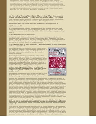 Natural Theology ,  Navajo ,  Nietzsche ,  nihilism ,  nondual mind ,  n o r m a t i v e ,  Origen ,  orthodoxy , 
 panentheism ,  pantheism ,  p a r t i c i p a t o r y   i m a g i n a t i o n ,  penal ,  Peter Rollins ,  philosophy ,  Phyllis Tickle , 
 pietism ,  platonizing cosmology ,  platonizing theology ,  Plotinus ,  p n e u m a t o l o g y ,  Postmodern Critique , 
 propositional cognition ,  Pseudo ­Dionysius ,  q u a n t u m   m e c h a n i c s ,  quietism ,  radical deconstructionism , 
 radical empiricism ,  radical orthodoxy ,  rationalism ,  resolve ,  Richard Rohr ,  ritualism ,  Science ,  scientism , 
 Scott Peck ,  Shane Claiborne ,  six ­line Biblical narrative ,  six ­line Greco ­R o m a n   n a r r a t i v e ,  solipsism , 
 soteriology ,  storytelling ,  substitutionary atonement ,  theology ,  Theology of Nature ,  theosis ,  Thomas 
 Merton ,  Tim King ,  Tony Jones ,  t r u t h ,  Walker Percy ,  Zen Buddhists




10 Emerging Church Questions: Discovering What You Already 
Know but maybe didn’t realize you knew it (Walker Percy­ism) 
JB on February 11, 2010 in  Axiological , Cosmological , the descriptive  ­ Science , the evaluative  ­ 
Culture, the interpretive  ­ Religion, the normative  ­ Philosophy  | 6 Comments  »  

Discovering What You Already Know but maybe didn ’t realize you knew it  

1 ) What about hell?
It’s a necessary theoretical construct. But it should only be used to console people who find a 
relationship with God positively repugnant. We need to comfort them with the notion that God 
would not coerce anyone into a relationship with Her. Otherwise, for all practical purposes, forget 
about it.
2 ) What about religion? Is it necessary?

A religion is an axis of interpretation, an interpretive stance or axiology , around which our 
cosmology  spins. Our cosmology is necessary to realize truth, beauty and goodness and, in that 
regard, it is also sufficient. Religion, then, is not necessary. One can live an abundant life without it. 
One can realize truth, beauty and goodness without religion. For example, many say they are 
spiritual but not religious ; they are not being disingenuous.
3 ) What do you mean by  “our ” cosmology? I thought there were as many cosmologies 
as there were religions?
Cosmology  represents the relationship between science, culture 
and philosophy. Science is a  descriptive  method that asks: What is 
that ? Culture, an evaluative  stance, asks: What is that to us? 
Philosophy is a  normative  method that asks: How do we best 
acquire or avoid that ?
Now, humankind celebrates this cosmological reality in many 
diverse and beautiful ways. But this story of the cosmos and our 
place in it is not really up for grabs. It’s Everybody ’s Story. We are 
stardust. We are golden. But we’re not necessarily making our way 
back to the garden  (although that ’s a rather popular interpretive 
stance). Our cosmological knowledge has advanced slowly but it 
does advance inexorably. It includes both cosmic and biological 
evolution, for example, and the paradigm of  emergence .
4 ) How does religion fit in? If there ’s no hell (for all 
practical purposes) and an abundant life of truth, beauty 
and goodness already available to us, what ’s left for 
religion to do?
Religion looks at cosmological reality and asks: How does all of this 
tie­back together or  re­ligate ? Put more simply, it looks at life’s 
truth, beauty and goodness and asks: Is there, perhaps, more ?
Religion, then, is our pursuit of superabundance . To the extent that life is a journey, we aspire to 
travel even more swiftly and with less hindrance toward truth, beauty and goodness. Religion seeks 
to augment these value ­realizations by amplifying the risks we have  already taken in science, 
culture and philosophy. Religion amplifies these risks through faith, hope and love  and realizes 
these augmented values in creed, cult and code. In  creed , we articulate truth in doctrine and dogma. 
In cult , we cultivate beauty in liturgy, ritual and practices. In  code , we preserve goodness in law and 
disciplines. And this new law, by the way, is  love . And its justice is known as  mercy . And its methods 
are not coercive; they ’re nonviolent . (Where nonviolence is concerned, I often think of Polanyi ’s 
tacit dimension  or of how in semiotic science and Baldwinian evolution there can be a downward 
causation without any violation of physical causal closure. Such forms of non ­energetic or formal 
causation can be ineluctably unobtrusive while, at the same time, utterly efficacious. This provides a 
great analog for the gentle, yet powerful, influence of the Spirit on all of creation, always  coaxing  but 
never  coercive . If it’s any consolation to our human passions, Jesus suggests that our nonviolent 
responses are experienced by our detractors like the heaping of burning coals upon their heads. ) 
Above all, we enjoy our unitive fellowship in  community . A community ( koinonia ) of peace or grand 
shalom , where we find – not perfection  – but wholeness . 

5 ) If everyone is, so to speak,  saved vis a vis any conception of hell and all religions are 
about the task of aspiring to superabundance, then why all the fuss about, for example, 
an insidious  indifferentism , a facile syncretism or false  irenicism  regarding different 
religions?
Well, we are not indifferent in that we want to give God the greatest possible glory,  ad majorem Dei 
gloriam . So, while it is one great image to conceive of us all there together in Eternity, lighting up the 
firmament to our fullest capacity, fired up by the very glory of God, it might otherwise be a 
somewhat sobering thought to also imagine that many of us will have escaped as through a fire with 
our little  40 watt bulbs  while folks like Mother Teresa shine forth as a blazing helios . We can believe, 
in my view, that every trace of human goodness, every beginning of a smile, will be eternalized. Each 
moment of our lives is ripe for eternalization or will be burned off as ever to be forgotten chaff.
But, far more than any fanciful contemplation of our eternal state, 
we are not indifferent because not all are equally able to enjoy and 
realize life ’s truth, beauty and goodness, life ’s intrinsically good and 
potentially abundant nature. And, yes, I affirm life ’s beauty and 
goodness and abundance, unconditionally, very much aware of 
some rather significant cosmic irony, not indifferent to the 
 