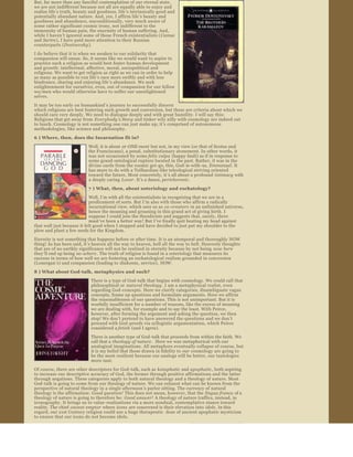 But, far more than any fanciful contemplation of our eternal state, 
we are not indifferent because not all are equally able to enjoy and 
realize life ’s truth, beauty and goodness, life ’s intrinsically good and 
potentially abundant nature. And, yes, I affirm life ’s beauty and 
goodness and abundance, unconditionally, very much aware of 
some rather significant cosmic irony, not indifferent to the 
immensity of human pain, the enormity of human suffering. And, 
while I haven ’t ignored some of those French existentialists ( Camus 
and Sartre), I have paid more attention to their Russian 
counterparts (Dostoevsky ).
I do believe that it is when we awaken to our solidarity that 
compassion will ensue. So, it seems like we would want to aspire to 
practice such a religion as would best foster human development 
and growth: intellectual, affective, moral, sociopolitical and 
religious. We want to get religion as right as we can in order to help 
as many as possible to run life ’s race more swiftly and with less 
hindrance, sharing and enjoying life ’s abundance. We seek 
enlightenment for ourselves, even, out of compassion for our fellow 
wo/men who would otherwise have to suffer our unenlightened 
selves.
It may be too early on humankind ’s journey to successfully discern 
which religions are best fostering such growth and conversion, but these are criteria about which we 
should care very deeply. We need to dialogue deeply and with great humility. I will say this: 
Religions that get away from  Everybody ’s Story and tinker wily nilly with cosmology are indeed out 
to lunch. Cosmology is not something one can just make up; it’s comprised of autonomous 
methodologies, like science and philosophy.
6 ) Where, then, does the Incarnation fit in?

                            Well, it is about at­ONE­ment  but not, in my view (or that of Scotus and 
                            the Franciscans), a penal, substitutionary atonement. In other words, it 
                            was not occasioned by some felix culpa  (happy fault) as if in response to 
                            some grand ontological rupture located in the past. Rather, it was in the 
                            divine cards from the cosmic get ­go, this, God­is­with­us, Emmanuel . It 
                            has more to do with a Teilhardian­like teleological striving oriented 
                            toward the future. Most concretely, it ’s all about a profound  intimacy  with 
                            a deeply caring  Lover . It’s a dance, perichoresis . 
                            7 ) What, then, about soteriology and eschatology?
                            Well, I’m with all the existentialists in recognizing that we are in a 
                            predicament of sorts. But I ’m also with those who affirm a radically 
                            incarnational view, which sees us as  co ­creators  in an unfinished universe, 
                            hence the moaning and groaning in this grand act of giving birth. I 
                            suppose I could join the theodicists and suggests that, surely, there 
                            must’ve been a better way! But I ’ve finally quit beating my head against 
that wall just because it felt good when I stopped and have decided to just put my shoulder to the 
plow and plant a few seeds for the Kingdom.
Eternity is not something that happens before or after time. It is an atemporal and thoroughly NOW 
thing! As has been said, it ’s heaven all the way to heaven, hell all the way to hell. Heavenly thoughts 
that are of no earthly significance will not be realized in eternity because by not being  now here  
they ’ll end up being no­where . The truth of religion is found in a soteriology that measures its 
success in terms of how well we are fostering an eschatological realism grounded in conversion 
(Lonergan ’s) and compassion (leading to diakonia, service),  NOW. 
8 ) What about God­talk, metaphysics and such?

                              There is a type of God­talk that begins with cosmology. We could call that 
                              philosophical or  natural theology . I am a metaphysical realist, even 
                              regarding God­concepts. Here we clarify categories, disambiguate vague 
                              concepts, frame up questions and formulate arguments. Here we affirm 
                              the reasonableness of our questions. This is not unimportant. But it is 
                              woefully insufficient for a number of reasons, like the excess of meaning 
                              we are dealing with, for example and to say the least. With Peirce, 
                              however, after forming the argument and asking the question, we then 
                              stop! We don’t pretend to have answered the questions and we don ’t 
                              proceed with God ­proofs via syllogistic argumentation, which Peirce 
                              considered a fetish  (and I agree).
                              There is another type of God ­talk that proceeds from within the faith. We 
                              call that a theology of nature .  Here we wax metaphorical with our 
                              analogical imaginations. All metaphors eventually collapse of course, but 
                              it is my belief that those drawn in fidelity to  our cosmology are going to 
                              be the most resilient because our analogs will be better, our tautologies 
                              more taut.
Of course, there are other descriptors for God ­talk, such as  kataphatic  and apophatic , both aspiring 
to increase our descriptive accuracy of God, the former through positive affirmations and the latter 
through negations. These categories apply to both natural theology and a theology of nature. Most 
God­talk is going to come from our theology of nature. We can exhaust what can be known from the 
perspective of natural theology in a single afternoon ’s parlor sitting. The currency of natural 
theology is the affirmation:  Good question!  This does not mean, however, that the  lingua franca of a 
theology of nature is going to therefore be:  Good answer!  A theology of nature traffics, instead, in 
iconography. It brings us to value ­realizations via a more nondual, contemplative stance toward 
reality. The chief  caveat emptor  where icons  are concerned is their elevation into  idols. In this 
regard, our 21st Century religion could use a huge therapeutic  dose of ancient apophatic mysticism 
to ensure that our icons do not become idols.
Another good distinction between natural theology and a theology of 
nature is that the former is philosophical and engages our problem­
solving dualistic mindset while the latter is robustly relational and 
nondual. Even some of the best theologies of nature, like Jack Haught’s 
aesthetic teleology  and Joe Bracken’s divine matrix , with all of their 
sophisticated references to the biological and cosmological sciences, are 
poetic ventures, metaphorical adventures, much more akin to St. 
 