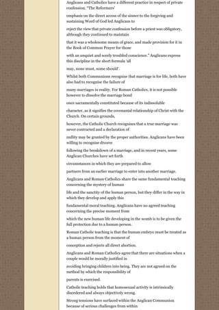 Anglicans and Catholics have a different practice in respect of private
confession. “The Reformers’
emphasis on the direct access of the sinner to the forgiving and
sustaining Word of God led Anglicans to
reject the view that private confession before a priest was obligatory,
although they continued to maintain
that it was a wholesome means of grace, and made provision for it in
the Book of Common Prayer for those
with an unquiet and sorely troubled conscience.” Anglicans express
this discipline in the short formula ‘all
may, none must, some should’.

Whilst both Communions recognise that marriage is for life, both have
also had to recognise the failure of
many marriages in reality. For Roman Catholics, it is not possible
however to dissolve the marriage bond
once sacramentally constituted because of its indissoluble
character, as it signifies the covenantal relationship of Christ with the
Church. On certain grounds,
however, the Catholic Church recognises that a true marriage was
never contracted and a declaration of
nullity may be granted by the proper authorities. Anglicans have been
willing to recognise divorce
following the breakdown of a marriage, and in recent years, some
Anglican Churches have set forth
circumstances in which they are prepared to allow
partners from an earlier marriage to enter into another marriage.
Anglicans and Roman Catholics share the same fundamental teaching
concerning the mystery of human
life and the sanctity of the human person, but they differ in the way in
which they develop and apply this

fundamental moral teaching. Anglicans have no agreed teaching
concerning the precise moment from
which the new human life developing in the womb is to be given the
full protection due to a human person.

Roman Catholic teaching is that the human embryo must be treated as
a human person from the moment of

conception and rejects all direct abortion.
Anglicans and Roman Catholics agree that there are situations when a
couple would be morally justified in

avoiding bringing children into being. They are not agreed on the
method by which the responsibility of
parents is exercised.

Catholic teaching holds that homosexual activity is intrinsically
disordered and always objectively wrong.
Strong tensions have surfaced within the Anglican Communion
because of serious challenges from within
 