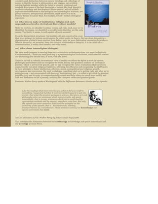 Another good distinction between natural theology and a theology of 
nature is that the former is philosophical and engages our problem­
solving dualistic mindset while the latter is robustly relational and 
nondual. Even some of the best theologies of nature, like Jack Haught’s 
aesthetic teleology  and Joe Bracken’s divine matrix , with all of their 
sophisticated references to the biological and cosmological sciences, are 
poetic ventures, metaphorical adventures, much more akin to St. 
Francis ’ hymns to nature than, for example, G ödel’s modal ontological 
argument.

9 ) What do you make of institutional religion and such 
approaches as involve clerical and hierarchical models?
Well, for starters, we shouldn ’t confuse means  and ends. And, once we ’ve 
identified the means, we shouldn ’t so quickly insist that they are the only  
means. The Spirit, it seems, is well capable of work ­arounds?

Even the hierarchical structures I ’m familiar with are conceived in a way 
that gives primacy to bottom ­up dynamics. In other words, in theory, the top ­down dynamic is a 
dissemination of what ’s been received from below, not a de novo  fabrication emanating from above. 
When a hierarchy, on occasion, loses this integral relationship or integrity, it is in a state of ex ­
communication, a reality that travels a two ­way street.

10 ) What about interreligious dialogue?
We have made progress in moving from our  exclusivistic ecclesiocentrisms  to a more inclusivistic 
Christocentrism. I think our next good step is a pneumatological inclusivism , which needn ’t bracket 
our Christology but should lead, at least, with the Spirit.
Those of us with a radically incarnational view of reality can affirm the Spirit at work in science, 
philosophy and culture and can recognize the truth, beauty and goodness realized on the human 
journey, which is pervasively graced. And we can recognize the value ­realizations that have been 
augmented by our great religious traditions, affirming the efficacies and recognizing the inefficacies 
in their attempts to foster intellectual, affective, moral, sociopolitical and religious growth, 
development and conversion. We need to dialogue regarding what we ’re getting right and what we ’re 
getting wrong  — not preoccupied with heavenly destinations, but — in order to give God the greatest 
possible glory and in order to compassionately console and help others to travel more swiftly and 
with less hindrance on life ’s journey, realizing life ’s deepest values and greatest goods.  
Footnote: Walker Percy spoke of Kierkegaard ’s On the Difference Between a Genius and an Apostle : 



       Like the readings that mean most to you, what it did was confirm 
       something I suspected but that it took Søren Kierkegaard to put into 
       words: that what the greatest geniuses in science, literature, art and 
       philosophy utter are sentences which convey truths  sub specie 
       aeternitatis , that is to say, sentences which can be confirmed by 
       appropriate methods and by anyone, anywhere, any time. But only 
       the apostle can utter sentences which can be accepted on the 
       authority of the apostle, that is , his credentials, sobriety, 
       trustworthiness as a newsbearer. These sentences convey not  knowledge  sub 
       specie aeternitatis  but news.



The Art of Fiction XCVII: Walker Percy by Zoltan Abadi­Nagi/1986.
This reiterates the distinction between our  cosmology  as knowledge sub specie aeternitatis  and 
our axiology  as Good News .
 