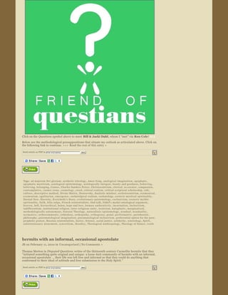 Click on the Questions symbol  above to meet  Bill & Jacki Dahl, whom I “met” via Ron Cole !Bill & 
Below are the methodological presuppositions that situate my outlook as articulated above. Click on 
the following link to continue. >>>  Read the rest of this entry »

Send article as PDF to    Enter email address                    Send


                                                 




                  


Tags:  ad majorem Dei gloriam ,  aesthetic teleology ,  Amos Yong ,  analogical imagination ,  apophatic , 
apophatic mysticism ,  axiological epistemology ,  axiologically ­integral ,  beauty and goodness ,  b e h a v i n g , 
believing ,  belonging ,  C a m u s ,  Charles Sanders Peirce ,  Christocentrism ,  clerical ,  co­creator ,  compassion , 
contemplative ,  cosmic irony ,  cosmology ,  creed ,  critical realism ,  critical scriptural scholarship ,  cult , 
culture ,  descriptive method ,  Divine Matrix ,  Dostoevsky ,  dualistic mindset ,  ecclesiocentrism ,  e c umeni c a l , 
e c u m e n i s m ,  ega l it arian ,  emergence ,  eschatolgical realism ,  eschatology ,  esoteric mystical spirituality , 
Eternal Now ,  Eternity ,  Everybody's Story ,  evolutionary epistemology ,  exclusivism ,  exoteric mythic 
spirituality ,  faith ,  felix culpa ,  French existentialists ,  God ­talk ,  Gödel's modal ontological argument , 
h e a v e n ,  hell ,  h i e r a r c h i c a l ,  holon ,  hope and love ,  h u m a n   a u t h e n t i c i t y ,  incarnation ,  inclusivism , 
indifferentism ,  institutional religion ,  inter ­religious unity ,  irenicism ,  ka ta pha ti c ,  marginalized , 
methodologically autonomous ,  Natural Theology ,  naturalistic epistemology ,  nondual ,  n o n d u a l i t y , 
n o r m a t i v e ,  orthocommunio ,  orthodoxy ,  orth op ath y ,  o r t h o p r a x y ,  penal ,  performative ,  perichoresis , 
philosophy ,  pneumatological imagination ,  pneumatological inclusivism ,  preferential option for the poor , 
prophetic protest ,  Russian existentialists ,  Sartre ,  Science ,  social justice ,  solidarity ,  soteriology ,  Spirit , 
substitutionary atonement ,  s y n c r e t i s m ,  theodicy ,  Theological Anthropology ,  Theology of Nature ,  t r u t h




hermits with an informal, occasional apostolate
JB on February 11, 2010 in  Uncategorized  | No Comments » 

Thomas Merton in Disputed Questions  writes of the thirteenth century Carmelite hermits that they 
“initiated something quite original and unique: a loose ­knit community of hermits with an informal, 
occasional apostolate  … their life was left free and informal so that they could do anything that 
conformed to their ideal of solitude and free submission to the Holy Spirit.” 

Send article as PDF to    Enter email address                    Send


                                                 




                  
 