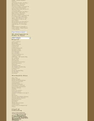 Design  – a poorly designed 
inference
christiannonduality.com Blog  » 
Blog Archive  » Why Brian 
McLaren ’s Greco ­Roman 
Narrative is NOT a caricature  on 
A New Kind of Christianity? 
McLaren didn ’t make this up. It ’s 
worse than that!
christiannonduality.com Blog  » 
Blog Archive  » Why Brian 
McLaren ’s Greco ­Roman 
Narrative is NOT a caricature  on 
E v e r y t h i n g   T h a t ’s Old is New 
Again  – this (McLaren ’s “ New ” 
Christianity) is truly an old 
time religion
Kieran Conroy  on  A New Kind of 
Christianity? McLaren didn ’t 
make this up. It ’s worse than 
that!
Philip Clayton on  Thoughts re: 
today ’s debate  – Philip Clayton 
vs Dan Dennett

Type, Hit Enter to Search              

We Distinguish in 
Order to Unite  
Select Category                                 
Blogroll  
Andrew Sullivan  
Beyond Blue  
Brian D. McLaren  
Commonweal  
Crunchy Con  
Cyn t hia  Bo urgeault  
Emergent Village  
Emerging Women  
First Thoughts  
Fors Clavigera  
Francis X. Clooney, S.J.  
Joseph S. O'Leary  
NCR Today  – the Catholic Blog   
Per Caritatem  
Phyllis Tickle  
Post Christian  
Postmodern Conservative  
Radical Emergence  
Sojourners  
Tall Skinny Kiwi  
The Website of Unknowing  
Transmillenial  
Vox Nova  
Weekly Standard Blog  
Worship Blog  
Zoecarnate  

Worthwhile Sites  
Amos Yong  
Boulder Integral  
Brother David Steindl ­Rast  
Center for Action and 
Contemplation  
Christian Nonduality  
Co nt empl a t ive  Outre ac h  
David Group International  
Dialogue Institute  
Ecumene  
Franciscan Archive  
Innerexplorations  
Institute on Religion in an Age of 
Science  
Metanexus  
Monastic Interreligious Dialogue  
National Catholic Reporter  
Radical Orthodoxy  
Shalomplace  
Sojourners  
Thomas Merton Center  
Virtual Chapel  
Zygon Center for Religion and 
Science  

Cloud of 
Unknowing  
Amos Yong  apophatic  
Axiological  axiologically­
     Bernard 
integral  
Lonergan Brian              
McLaren Charles 
Sanders            
 