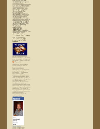 Peirce
contemplative   
                            
cosmology  emergence  
emerging church  
Enlightenment   epistemology  
faith  False Self      fideism    
Hans Kung  James K. A. 
Smith  Jesus Creed  John 
Duns Scotus  kataphatic  
Kevin Beck Kurt       
Godel       Merton  
metaphysics                 Mike 
Morrell  Natural Theology  
nihilism         nondual  
nonduality           orthodoxy  
                radical 
radical emergence  
orthodoxy          rationalism  
Richard Rohr    
Science  scientism
semiotic  theodicy  
Theological 
Anthropology  
Thomas 
Merton Tim King                     
transformation True             
Self  Walker Percy
Join Other 
Visitors in Prayer  
Light A Candle & Pray
Join Us in the 
Liturgy of the 
Hours  




                              
Get the  Cathlimergent on 
Twitter  widget and many other 
great free widgets  at  Widgetbox ! 
Not seeing a widget? ( More info )
   Tweets  
johnssylvest: Abortion & the 
Senate Healthcare Bill  – a 
prudential judgment 
http://bit.ly/aS2DwT
johnssylvest: 10 developments 
propelling Emerging 
Christianity ~ Richard Rohr 
http://bit.ly/a4AMtg
johnssylvest: RT @pdclayton7: 
"Theology After Google" opens 
Wed.  ­ 23 of the best speakers on 
emerging religion in Google Age; 
live stream at http://o ...
johnssylvest: RT @jonestony: 
New Blog Post: Society for 
Pentecostal Studies Paper: What 
Pentecostals Have to Learn from 
Emergents http://ow.ly/16KREU
johnssylvest: THE BOOK: An 
Emerging Church Conversation 
with a Postmodern Conservative 
Catholic Pentecostal 
http://bit.ly/91D570 #fb

John Sobert Sylvest




Johnboy Was Here
Feedjit Live Blog Stats
 