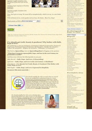 And that roughly translates into:                                                                                              Blog Archive » W h y B r i a n
I’ll kill you if you don’t get out the                                                                                         McLaren’s Greco-R o m a n
way!                                                                                                                           Narrative is NOT a caricature on
                                                                                                                               A New Kind of Christianity?
And the proper response to N’awlins                                                                                            McLaren didn’t make this up. It’s
would be:                                                                                                                      worse than that!
Entendez!                                                                                                                      christiannonduality.com Blog » 
                                                                                                                               Blog Archive » W h y B r i a n
And that roughly translates into:                                                                                              McLaren’s Greco-R o m a n
I hear ya!                                                                                                                     Narrative is NOT a caricature on
                                                                                                                               E v e r y t h i n g T h a t’s Old is New
Now, don’t get us wrong. We mean kill ya metaphorically, which is to say, in a nice kinda                                      A g a i n – this (McLaren’s “ N e w”  
way!                                                                                                                           Christianity) is truly an old
                                                                                                                               time religion
With red beans & rice, creole gumbo and our boys, the Saints.  Bless You, Boys!                                                K i e r a n C o n r o y on A New Kind of
                                                                                                                               Christianity? McLaren didn’t
Send article as PDF to Enter email address                        Send                                                         make this up. It’s worse than
                                                                                                                               that!
                                                                                                                               Philip Clayton on Thoughts re:
                                                                                                                               t o d a y’s debate – Philip Clayton
                                                                                                                               vs Dan Dennett


                                                                                                                               Type, Hit Enter to Search
                                                                                                                               We Distinguish in
                                                                                                                               Order to Unite
 Tags: H e y P o c k y w a y, H u r r i c a n e K a t r i n a, Iko Iko, Jocamo, New Orleans, New Orleans Saints, Super Bowl,    Select Category                           6
 S u p e r d o m e, t h e o d i c y, W a l k e r P e r c y
                                                                                                                               Blogroll
                                                                                                                               Andrew Sullivan
                                                                                                                               Beyond Blue
                                                                                                                               Brian D. McLaren
I’ve already got truth, beauty & goodness! Why bother with faith,                                                              Commonweal
hope & love?                                                                                                                   Crunchy Con
                                                                                                                               Cynthia Bourgeault
JB on February 3, 2010 in Axiological, Cosmological, Methods & Approaches, Practices &                                         Emergent Village
Experiences, Provisional Closures & Systems, the descriptive - Science, the evaluative -                                       Emerging Women
Culture, the interpretive - Religion, the normative - Philosophy | 3 Comments »                                                First Thoughts
                                                                                                                               Fors Clavigera
This Post is a Syncroblog. Join our Syncroblogathon by blogging on the question:                                               Francis X. Clooney, S.J.
                                                                                                                               Joseph S. O'Leary
“What does it mean to express faith, hope, and love in the 21st Century (or                                                    NCR Today – the Catholic Blog
postmodern world)?”                                                                                                            Per Caritatem
                                                                                                                               Phyllis Tickle
And then cross-reference the following links in your post:                                                                     Post Christian
                                                                                                                               Postmodern Conservative
Mike Morrell – Faith. Hope. And Love. (A Syncroblog)
                                                                                                                               Radical Emergence
Jeff Goins – Faith, Hope, and Love in the 21st Century: A Manifesto?                                                           Sojourners
                                                                                                                               Tall Skinny Kiwi
John Sylvest – I’ve Already Got Truth, Beauty, & Goodness! Why Bother with                                                     The Website of Unknowing
Faith, Hope & Love?                                                                                                            Transmillenial
                                                                                                                               Vox Nova
Matt Snyder – Faith, Hope, and Love: Expressed in Simplicity                                                                   Weekly Standard Blog
                                                                                                                               Worship Blog
To answer this most concretely —                                                                                               Zoecarnate

                                                                                                                               Worthwhile Sites
                                                                                                                               Amos Yong
                                                                                                                               Boulder Integral
                                          We should amplify the risks we took when we moved
                                                                                                                               Brother David Steindl-Rast
                                          from our exclusivistic ecclesiocentrisms to a more                                   Center for Action and
                                          inclusivistic Christocentricism by exploring a robust                                Contemplation
                                          pneumatological inclusivism in our interreligious                                    Christian Nonduality
                                          dialogue. Put simply, we should take more risks in our                               Contemplative Outreach
                                          faith outlook by being more open regarding where we                                  David Group International
                                          expect to find the Spirit at work in our world, for                                  Dialogue Institute
                                          example, among other peoples, in both sacred and                                     Ecumene
                                          secular settings, thereby augmenting the value to be                                 Franciscan Archive
                                          realized from a broader ecumenism.                                                   Innerexplorations
                                                                                                                               Institute on Religion in an Age of
                                                                                                                               Science
                                                                                                                               Metanexus
                                                                                                                               Monastic Interreligious Dialogue
         We should amplify the risks we’ve already taken                                                                       National Catholic Reporter
         liturgically being more open to how it is the Spirit can                                                              Radical Orthodoxy
         form our desires, recognizing that we can fruitfully                                                                  Shalomplace
         adopt the spiritual technology of other religions,                                                                    Sojourners
         such as certain asceticisms, disciplines and practices,                                                               Thomas Merton Center
         without necessarily adopting their conclusions, thus                                                                  Virtual Chapel
         augmenting the value to be mined from desiring the                                                                    Zygon Center for Religion and
         Kingdom above all else and being sensitive to its less                                                                Science
         visible manifestations.
                                                                                                                               Cloud of
                                                                                                                               Unknowing
 